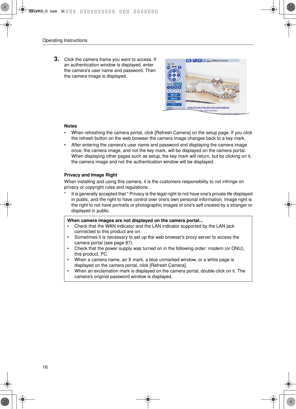 Operating Instructions16Notes• When refreshing the camera portal, click [Refresh Camera] on the setup page. If you click the refresh button on the web browser the camera image changes back to a key mark.• After entering the camera&apos;s user name and password and displaying the camera image once, the camera image, and not the key mark, will be displayed on the camera portal. When displaying other pages such as setup, the key mark will return, but by clicking on it, the camera image and not the authentication window will be displayed.Privacy and Image RightWhen installing and using this camera, it is the customers responsibility to not infringe on privacy or copyright rules and regulations.* It is generally accepted that &quot; Privacy is the legal right to not have one&apos;s private life displayed in public, and the right to have control over one&apos;s own personal information. Image right is the right to not have portraits or photographic images of one&apos;s self created by a stranger or displayed in public.3. Click the camera frame you want to access. If an authentication window is displayed, enter the camera&apos;s user name and password. Then the camera image is displayed.When camera images are not displayed on the camera portal...• Check that the WAN indicator and the LAN indicator supported by the LAN jack connected to this product are on.• Sometimes it is necessary to set up the web browser&apos;s proxy server to access the camera portal (see page 87).• Check that the power supply was turned on in the following order: modem (or ONU), this product, PC.• When a camera name, an X mark, a blue unmarked window, or a white page is displayed on the camera portal, click [Refresh Camera].• When an exclamation mark is displayed on the camera portal, double-click on it. The camera&apos;s original password window is displayed.BBHGW700_OI.book  16 ページ  ２００４年９月２７日 月曜日 午後６時５８分