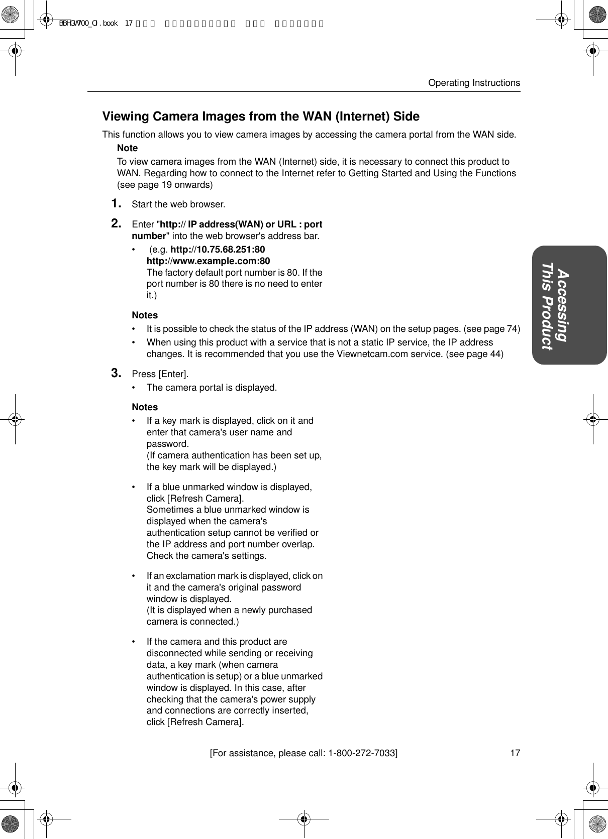 17[For assistance, please call: 1-800-272-7033]Operating InstructionsAccessingThis ProductViewing Camera Images from the WAN (Internet) SideThis function allows you to view camera images by accessing the camera portal from the WAN side.NoteTo view camera images from the WAN (Internet) side, it is necessary to connect this product to WAN. Regarding how to connect to the Internet refer to Getting Started and Using the Functions (see page 19 onwards) 1. Start the web browser.2. Enter &quot;http:// IP address(WAN) or URL : port number&quot; into the web browser&apos;s address bar.•  (e.g. http://10.75.68.251:80  http://www.example.com:80  The factory default port number is 80. If the port number is 80 there is no need to enter it.)Notes• It is possible to check the status of the IP address (WAN) on the setup pages. (see page 74)• When using this product with a service that is not a static IP service, the IP address changes. It is recommended that you use the Viewnetcam.com service. (see page 44)3. Press [Enter].• The camera portal is displayed.Notes• If a key mark is displayed, click on it and enter that camera&apos;s user name and password. (If camera authentication has been set up, the key mark will be displayed.)• If a blue unmarked window is displayed, click [Refresh Camera]. Sometimes a blue unmarked window is displayed when the camera&apos;s authentication setup cannot be verified or the IP address and port number overlap. Check the camera&apos;s settings.• If an exclamation mark is displayed, click on it and the camera&apos;s original password window is displayed. (It is displayed when a newly purchased camera is connected.)• If the camera and this product are disconnected while sending or receiving data, a key mark (when camera authentication is setup) or a blue unmarked window is displayed. In this case, after checking that the camera&apos;s power supply and connections are correctly inserted, click [Refresh Camera].BBHGW700_OI.book  17 ページ  ２００４年９月２７日 月曜日 午後６時５８分