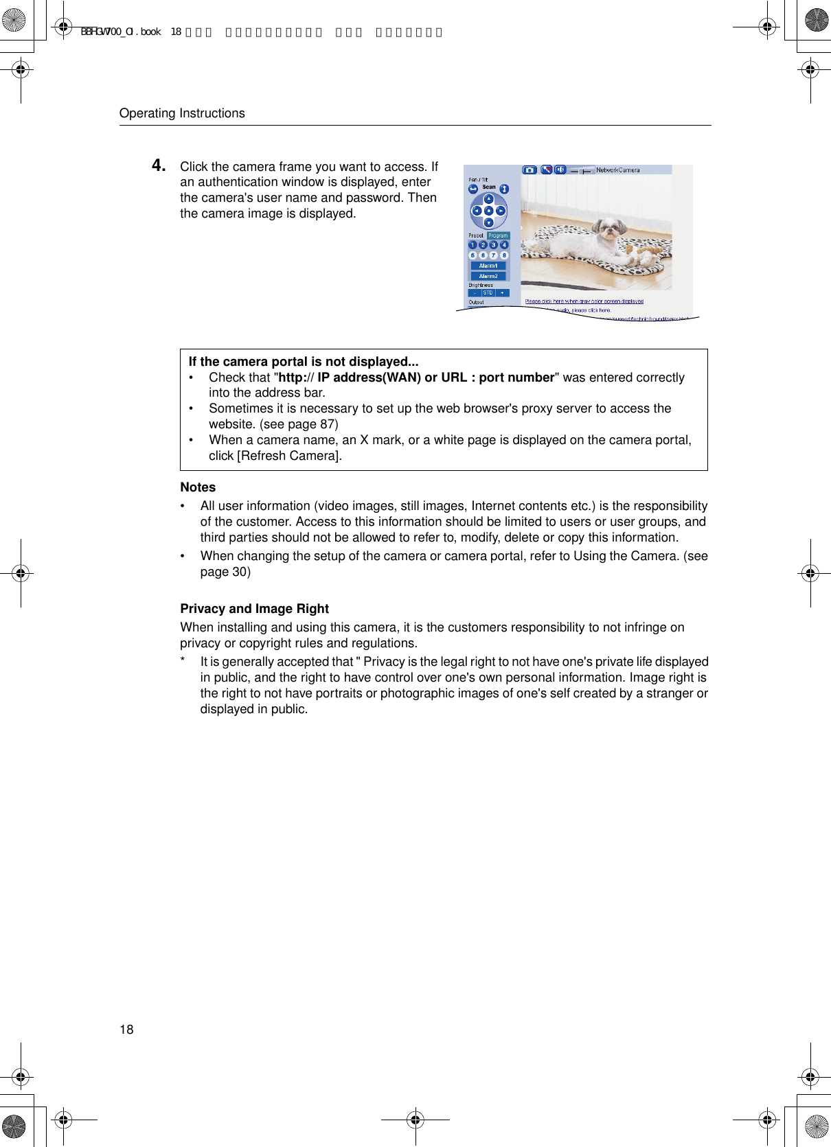 Operating Instructions18Notes• All user information (video images, still images, Internet contents etc.) is the responsibility of the customer. Access to this information should be limited to users or user groups, and third parties should not be allowed to refer to, modify, delete or copy this information.• When changing the setup of the camera or camera portal, refer to Using the Camera. (see page 30)Privacy and Image RightWhen installing and using this camera, it is the customers responsibility to not infringe on privacy or copyright rules and regulations.* It is generally accepted that &quot; Privacy is the legal right to not have one&apos;s private life displayed in public, and the right to have control over one&apos;s own personal information. Image right is the right to not have portraits or photographic images of one&apos;s self created by a stranger or displayed in public.4. Click the camera frame you want to access. If an authentication window is displayed, enter the camera&apos;s user name and password. Then the camera image is displayed.If the camera portal is not displayed...• Check that &quot;http:// IP address(WAN) or URL : port number&quot; was entered correctly into the address bar.• Sometimes it is necessary to set up the web browser&apos;s proxy server to access the website. (see page 87)• When a camera name, an X mark, or a white page is displayed on the camera portal, click [Refresh Camera].BBHGW700_OI.book  18 ページ  ２００４年９月２７日 月曜日 午後６時５８分