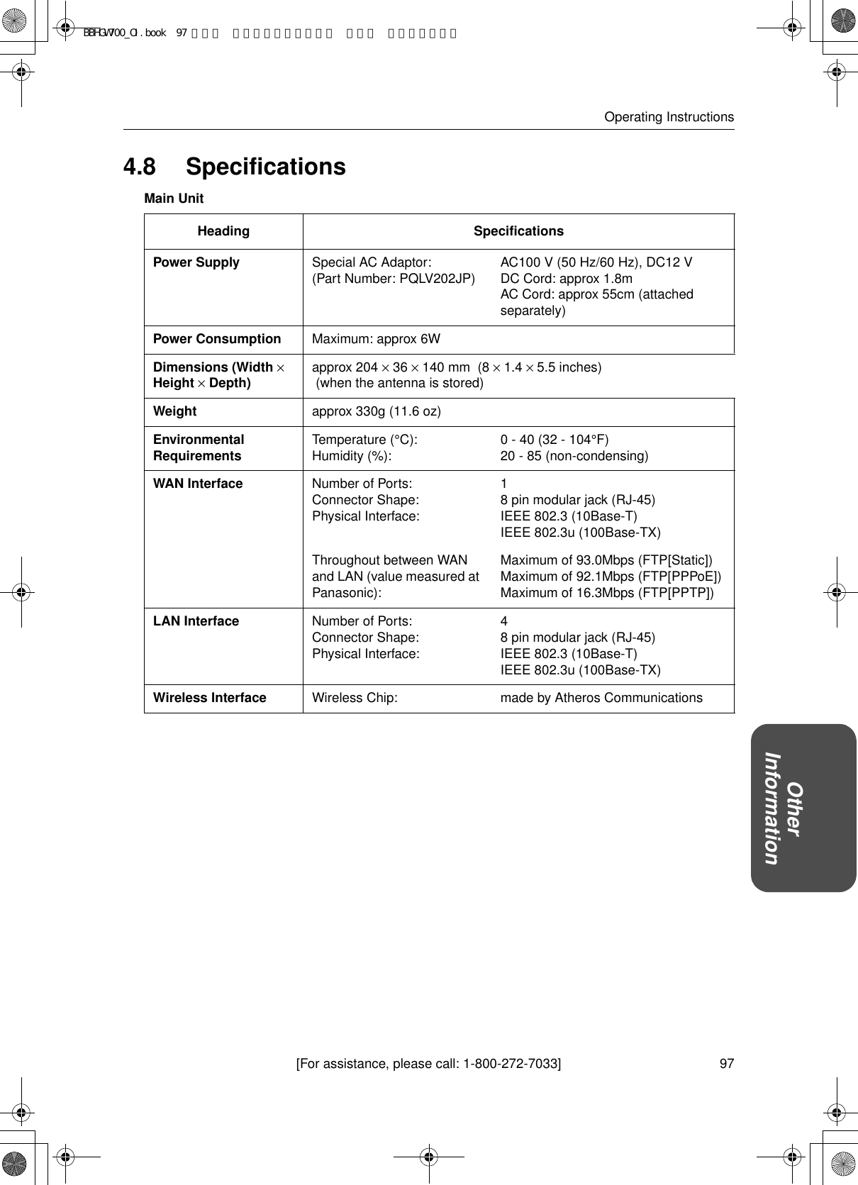 97[For assistance, please call: 1-800-272-7033]Operating InstructionsOther Information4.8 SpecificationsMain UnitHeading SpecificationsPower Supply Special AC Adaptor:(Part Number: PQLV202JP) AC100 V (50 Hz/60 Hz), DC12 VDC Cord: approx 1.8mAC Cord: approx 55cm (attached separately)Power Consumption Maximum: approx 6WDimensions (Width × Height × Depth) approx 204 × 36 × 140 mm  (8 × 1.4 × 5.5 inches)  (when the antenna is stored)Weight approx 330g (11.6 oz)Environmental Requirements Temperature (°C):Humidity (%): 0 - 40 (32 - 104°F)20 - 85 (non-condensing)WAN Interface Number of Ports:Connector Shape:Physical Interface:18 pin modular jack (RJ-45)IEEE 802.3 (10Base-T)IEEE 802.3u (100Base-TX)Throughout between WAN and LAN (value measured at Panasonic):Maximum of 93.0Mbps (FTP[Static])Maximum of 92.1Mbps (FTP[PPPoE])Maximum of 16.3Mbps (FTP[PPTP])LAN Interface Number of Ports:Connector Shape:Physical Interface:48 pin modular jack (RJ-45)IEEE 802.3 (10Base-T)IEEE 802.3u (100Base-TX)Wireless Interface Wireless Chip: made by Atheros CommunicationsBBHGW700_OI.book  97 ページ  ２００４年９月２７日 月曜日 午後６時５８分