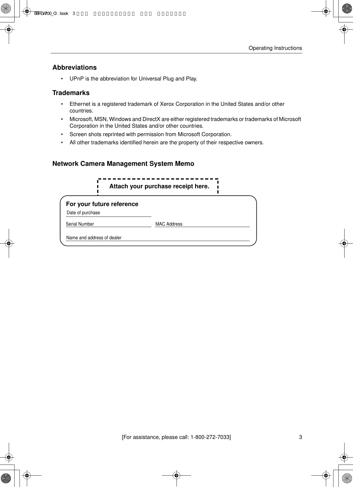 [For assistance, please call: 1-800-272-7033]Operating Instructions3Abbreviations•UPnP is the abbreviation for Universal Plug and Play.Trademarks•Ethernet is a registered trademark of Xerox Corporation in the United States and/or other countries.• Microsoft, MSN, Windows and DirectX are either registered trademarks or trademarks of Microsoft Corporation in the United States and/or other countries.•Screen shots reprinted with permission from Microsoft Corporation.•All other trademarks identified herein are the property of their respective owners. Network Camera Management System MemoSerial Number  MAC AddressName and address of dealerDate of purchaseFor your future referenceAttach your purchase receipt here.BBHGW700_OI.book  3 ページ  ２００４年９月２７日 月曜日 午後６時５８分