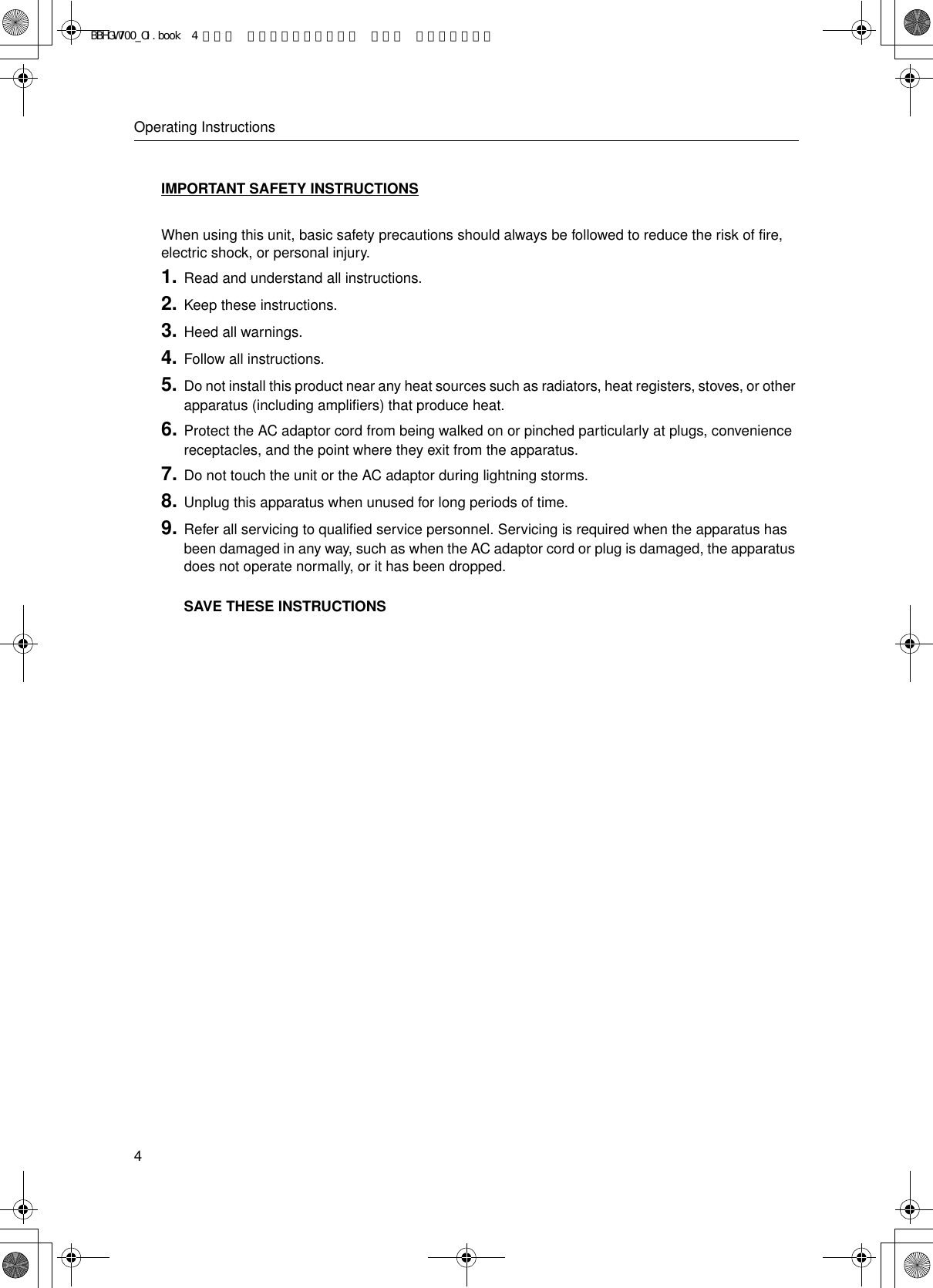 Operating Instructions4IMPORTANT SAFETY INSTRUCTIONS When using this unit, basic safety precautions should always be followed to reduce the risk of fire, electric shock, or personal injury.1. Read and understand all instructions.2. Keep these instructions.3. Heed all warnings.4. Follow all instructions.5. Do not install this product near any heat sources such as radiators, heat registers, stoves, or other apparatus (including amplifiers) that produce heat.6. Protect the AC adaptor cord from being walked on or pinched particularly at plugs, convenience receptacles, and the point where they exit from the apparatus.7. Do not touch the unit or the AC adaptor during lightning storms.8. Unplug this apparatus when unused for long periods of time.9. Refer all servicing to qualified service personnel. Servicing is required when the apparatus has been damaged in any way, such as when the AC adaptor cord or plug is damaged, the apparatus does not operate normally, or it has been dropped. SAVE THESE INSTRUCTIONSBBHGW700_OI.book  4 ページ  ２００４年９月２７日 月曜日 午後６時５８分