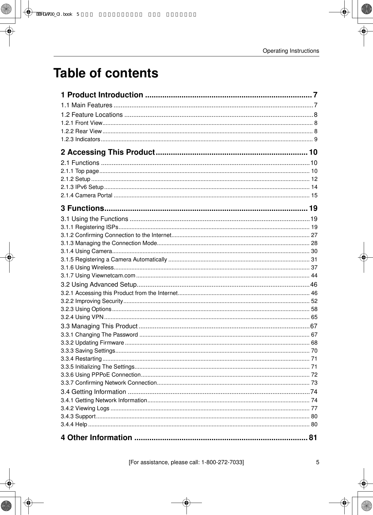 [For assistance, please call: 1-800-272-7033]Operating Instructions5Table of contents1 Product Introduction ..............................................................................71.1 Main Features ................................................................................................................71.2 Feature Locations ..........................................................................................................81.2.1 Front View................................................................................................................................... 81.2.2 Rear View................................................................................................................................... 81.2.3 Indicators.................................................................................................................................... 92 Accessing This Product.......................................................................102.1 Functions .....................................................................................................................102.1.1 Top page................................................................................................................................... 102.1.2 Setup........................................................................................................................................ 122.1.3 IPv6 Setup................................................................................................................................ 142.1.4 Camera Portal .......................................................................................................................... 153 Functions...............................................................................................193.1 Using the Functions .....................................................................................................193.1.1 Registering ISPs....................................................................................................................... 193.1.2 Confirming Connection to the Internet...................................................................................... 273.1.3 Managing the Connection Mode............................................................................................... 283.1.4 Using Camera........................................................................................................................... 303.1.5 Registering a Camera Automatically ........................................................................................313.1.6 Using Wireless.......................................................................................................................... 373.1.7 Using Viewnetcam.com............................................................................................................ 443.2 Using Advanced Setup.................................................................................................463.2.1 Accessing this Product from the Internet..................................................................................463.2.2 Improving Security.................................................................................................................... 523.2.3 Using Options........................................................................................................................... 583.2.4 Using VPN................................................................................................................................ 653.3 Managing This Product ................................................................................................673.3.1 Changing The Password .......................................................................................................... 673.3.2 Updating Firmware................................................................................................................... 683.3.3 Saving Settings......................................................................................................................... 703.3.4 Restarting................................................................................................................................. 713.3.5 Initializing The Settings............................................................................................................. 713.3.6 Using PPPoE Connection......................................................................................................... 723.3.7 Confirming Network Connection............................................................................................... 733.4 Getting Information ......................................................................................................743.4.1 Getting Network Information..................................................................................................... 743.4.2 Viewing Logs ............................................................................................................................ 773.4.3 Support..................................................................................................................................... 803.4.4 Help.......................................................................................................................................... 804 Other Information .................................................................................81BBHGW700_OI.book  5 ページ  ２００４年９月２７日 月曜日 午後６時５８分