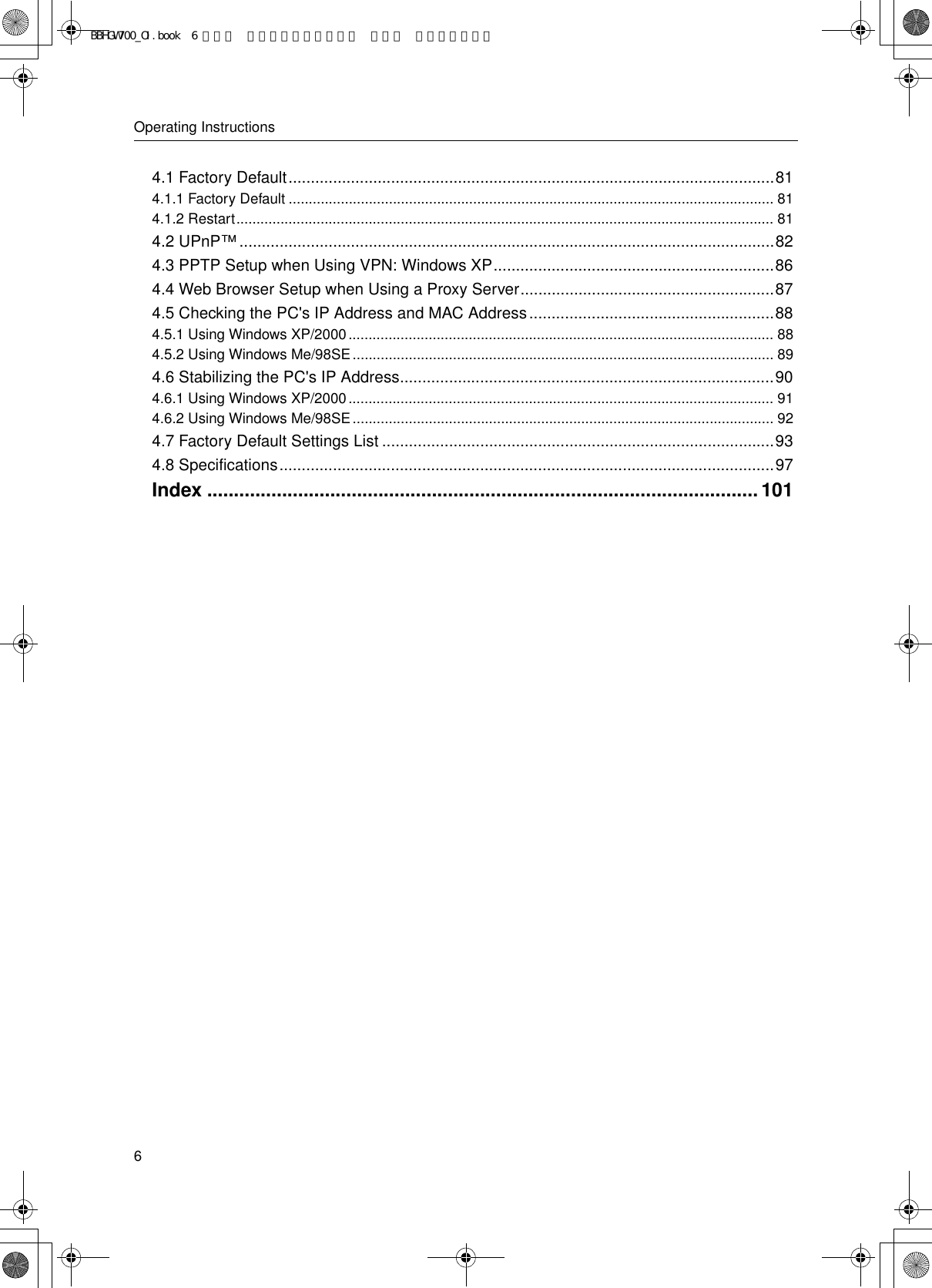 Operating Instructions64.1 Factory Default.............................................................................................................814.1.1 Factory Default ......................................................................................................................... 814.1.2 Restart...................................................................................................................................... 814.2 UPnP™........................................................................................................................824.3 PPTP Setup when Using VPN: Windows XP...............................................................864.4 Web Browser Setup when Using a Proxy Server.........................................................874.5 Checking the PC&apos;s IP Address and MAC Address.......................................................884.5.1 Using Windows XP/2000.......................................................................................................... 884.5.2 Using Windows Me/98SE......................................................................................................... 894.6 Stabilizing the PC&apos;s IP Address....................................................................................904.6.1 Using Windows XP/2000.......................................................................................................... 914.6.2 Using Windows Me/98SE......................................................................................................... 924.7 Factory Default Settings List ........................................................................................934.8 Specifications...............................................................................................................97Index .......................................................................................................101BBHGW700_OI.book  6 ページ  ２００４年９月２７日 月曜日 午後６時５８分