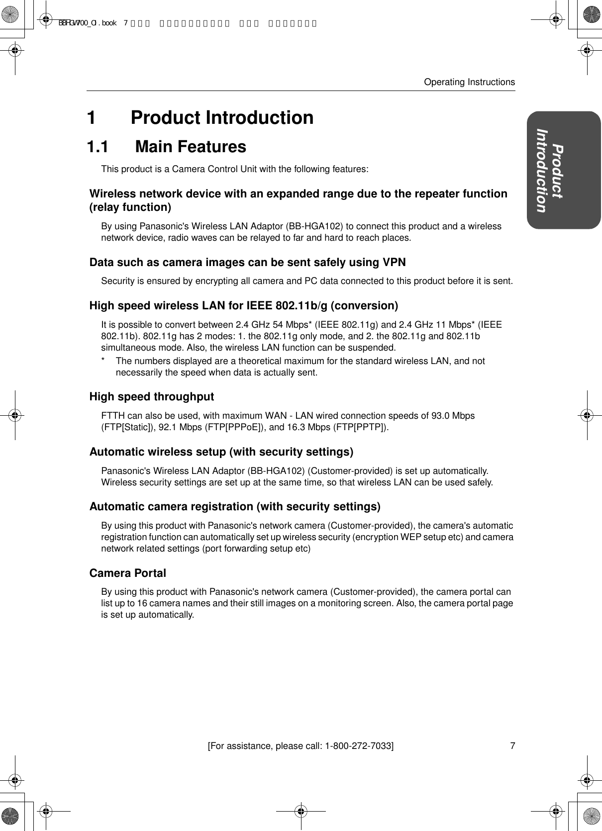 7[For assistance, please call: 1-800-272-7033]Operating InstructionsProductIntroduction1Product Introduction1.1  Main FeaturesThis product is a Camera Control Unit with the following features:Wireless network device with an expanded range due to the repeater function (relay function)By using Panasonic&apos;s Wireless LAN Adaptor (BB-HGA102) to connect this product and a wireless network device, radio waves can be relayed to far and hard to reach places. Data such as camera images can be sent safely using VPNSecurity is ensured by encrypting all camera and PC data connected to this product before it is sent.High speed wireless LAN for IEEE 802.11b/g (conversion)It is possible to convert between 2.4 GHz 54 Mbps* (IEEE 802.11g) and 2.4 GHz 11 Mbps* (IEEE 802.11b). 802.11g has 2 modes: 1. the 802.11g only mode, and 2. the 802.11g and 802.11b simultaneous mode. Also, the wireless LAN function can be suspended.* The numbers displayed are a theoretical maximum for the standard wireless LAN, and not necessarily the speed when data is actually sent.High speed throughputFTTH can also be used, with maximum WAN - LAN wired connection speeds of 93.0 Mbps (FTP[Static]), 92.1 Mbps (FTP[PPPoE]), and 16.3 Mbps (FTP[PPTP]).Automatic wireless setup (with security settings)Panasonic&apos;s Wireless LAN Adaptor (BB-HGA102) (Customer-provided) is set up automatically. Wireless security settings are set up at the same time, so that wireless LAN can be used safely. Automatic camera registration (with security settings)By using this product with Panasonic&apos;s network camera (Customer-provided), the camera&apos;s automatic registration function can automatically set up wireless security (encryption WEP setup etc) and camera network related settings (port forwarding setup etc)Camera PortalBy using this product with Panasonic&apos;s network camera (Customer-provided), the camera portal can list up to 16 camera names and their still images on a monitoring screen. Also, the camera portal page is set up automatically.BBHGW700_OI.book  7 ページ  ２００４年９月２７日 月曜日 午後６時５８分