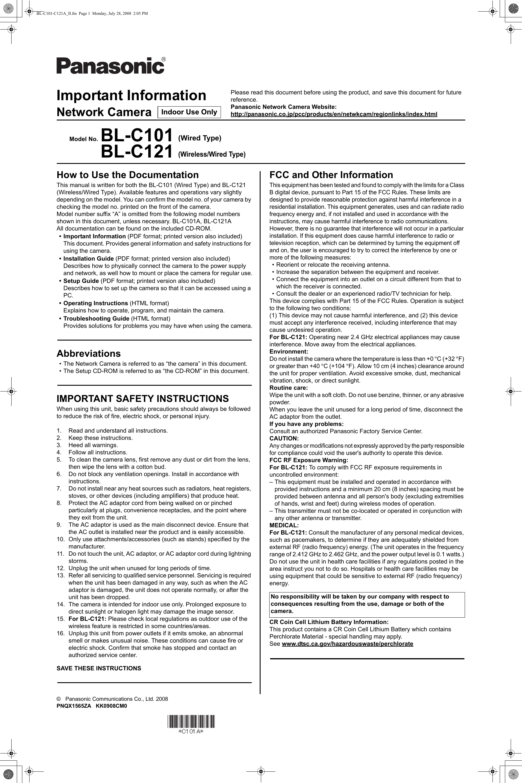 Important InformationNetwork CameraModel No. BL-C101 (Wired Type)BL-C121(Wireless/Wired Type)©    Panasonic Communications Co., Ltd. 2008 PNQX1565ZA   KK0908CM0How to Use the DocumentationThis manual is written for both the BL-C101 (Wired Type) and BL-C121 (Wireless/Wired Type). Available features and operations vary slightly depending on the model. You can confirm the model no. of your camera by checking the model no. printed on the front of the camera.Model number suffix “A” is omitted from the following model numbers shown in this document, unless necessary. BL-C101A, BL-C121AAll documentation can be found on the included CD-ROM.• Important Information (PDF format; printed version also included)This document. Provides general information and safety instructions for using the camera.• Installation Guide (PDF format; printed version also included)Describes how to physically connect the camera to the power supply and network, as well how to mount or place the camera for regular use.• Setup Guide (PDF format; printed version also included)Describes how to set up the camera so that it can be accessed using a PC.• Operating Instructions (HTML format)Explains how to operate, program, and maintain the camera.• Troubleshooting Guide (HTML format)Provides solutions for problems you may have when using the camera.Abbreviations• The Network Camera is referred to as “the camera” in this document.• The Setup CD-ROM is referred to as “the CD-ROM” in this document.IMPORTANT SAFETY INSTRUCTIONSWhen using this unit, basic safety precautions should always be followed to reduce the risk of fire, electric shock, or personal injury.1. Read and understand all instructions.2. Keep these instructions.3. Heed all warnings.4. Follow all instructions.5. To clean the camera lens, first remove any dust or dirt from the lens, then wipe the lens with a cotton bud.6. Do not block any ventilation openings. Install in accordance with instructions.7. Do not install near any heat sources such as radiators, heat registers, stoves, or other devices (including amplifiers) that produce heat.8. Protect the AC adaptor cord from being walked on or pinched particularly at plugs, convenience receptacles, and the point where they exit from the unit.9. The AC adaptor is used as the main disconnect device. Ensure that the AC outlet is installed near the product and is easily accessible.10. Only use attachments/accessories (such as stands) specified by the manufacturer.11. Do not touch the unit, AC adaptor, or AC adaptor cord during lightning storms.12. Unplug the unit when unused for long periods of time.13. Refer all servicing to qualified service personnel. Servicing is required when the unit has been damaged in any way, such as when the AC adaptor is damaged, the unit does not operate normally, or after the unit has been dropped.14. The camera is intended for indoor use only. Prolonged exposure to direct sunlight or halogen light may damage the image sensor.15. For BL-C121: Please check local regulations as outdoor use of the wireless feature is restricted in some countries/areas.16. Unplug this unit from power outlets if it emits smoke, an abnormal smell or makes unusual noise. These conditions can cause fire or electric shock. Confirm that smoke has stopped and contact an authorized service center.SAVE THESE INSTRUCTIONSFCC and Other InformationThis equipment has been tested and found to comply with the limits for a Class B digital device, pursuant to Part 15 of the FCC Rules. These limits are designed to provide reasonable protection against harmful interference in a residential installation. This equipment generates, uses and can radiate radio frequency energy and, if not installed and used in accordance with the instructions, may cause harmful interference to radio communications.However, there is no guarantee that interference will not occur in a particular installation. If this equipment does cause harmful interference to radio or television reception, which can be determined by turning the equipment off and on, the user is encouraged to try to correct the interference by one or more of the following measures:• Reorient or relocate the receiving antenna.• Increase the separation between the equipment and receiver.• Connect the equipment into an outlet on a circuit different from that to which the receiver is connected.• Consult the dealer or an experienced radio/TV technician for help.This device complies with Part 15 of the FCC Rules. Operation is subject to the following two conditions:(1) This device may not cause harmful interference, and (2) this device must accept any interference received, including interference that may cause undesired operation.For BL-C121: Operating near 2.4 GHz electrical appliances may cause interference. Move away from the electrical appliances.Environment:Do not install the camera where the temperature is less than +0 °C (+32 °F) or greater than +40 °C (+104 °F). Allow 10 cm (4 inches) clearance around the unit for proper ventilation. Avoid excessive smoke, dust, mechanical vibration, shock, or direct sunlight.Routine care:Wipe the unit with a soft cloth. Do not use benzine, thinner, or any abrasive powder.When you leave the unit unused for a long period of time, disconnect the AC adaptor from the outlet.If you have any problems:Consult an authorized Panasonic Factory Service Center.CAUTION:Any changes or modifications not expressly approved by the party responsible for compliance could void the user&apos;s authority to operate this device.FCC RF Exposure Warning:For BL-C121: To comply with FCC RF exposure requirements in uncontrolled environment:– This equipment must be installed and operated in accordance with provided instructions and a minimum 20 cm (8 inches) spacing must be provided between antenna and all person&apos;s body (excluding extremities of hands, wrist and feet) during wireless modes of operation.– This transmitter must not be co-located or operated in conjunction with any other antenna or transmitter.MEDICAL:For BL-C121: Consult the manufacturer of any personal medical devices, such as pacemakers, to determine if they are adequately shielded from external RF (radio frequency) energy. (The unit operates in the frequency range of 2.412 GHz to 2.462 GHz, and the power output level is 0.1 watts.) Do not use the unit in health care facilities if any regulations posted in the area instruct you not to do so. Hospitals or health care facilities may be using equipment that could be sensitive to external RF (radio frequency) energy.CR Coin Cell Lithium Battery Information:This product contains a CR Coin Cell Lithium Battery which contains Perchlorate Material - special handling may apply.See www.dtsc.ca.gov/hazardouswaste/perchlorateNo responsibility will be taken by our company with respect to consequences resulting from the use, damage or both of the camera.Please read this document before using the product, and save this document for future reference. Panasonic Network Camera Website:http://panasonic.co.jp/pcc/products/en/netwkcam/regionlinks/index.htmlIndoor Use OnlyBL-C101-C121A_II.fm  Page 1  Monday, July 28, 2008  2:05 PM