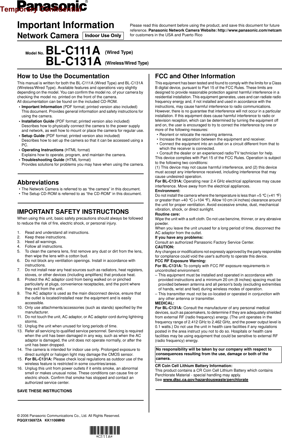 Important InformationNetwork CameraModel No. BL-C111A (Wired Type)BL-C131A(Wireless/Wired Type)© 2006 Panasonic Communications Co., Ltd. All Rights Reserved.PQQX15697ZA   KK1106MH0How to Use the DocumentationThis manual is written for both the BL-C111A (Wired Type) and BL-C131A (Wireless/Wired Type). Available features and operations vary slightly depending on the model. You can confirm the model no. of your camera by checking the model no. printed on the front of the camera.All documentation can be found on the included CD-ROM.• Important Information (PDF format; printed version also included)This document. Provides general information and safety instructions for using the camera.• Installation Guide (PDF format; printed version also included)Describes how to physically connect the camera to the power supply and network, as well how to mount or place the camera for regular use.• Setup Guide (PDF format; printed version also included)Describes how to set up the camera so that it can be accessed using a PC.• Operating Instructions (HTML format)Explains how to operate, program, and maintain the camera.• Troubleshooting Guide (HTML format)Provides solutions for problems you may have when using the camera.Abbreviations• The Network Camera is referred to as “the camera” in this document.• The Setup CD-ROM is referred to as “the CD-ROM” in this document.IMPORTANT SAFETY INSTRUCTIONSWhen using this unit, basic safety precautions should always be followed to reduce the risk of fire, electric shock, or personal injury.1. Read and understand all instructions.2. Keep these instructions.3. Heed all warnings.4. Follow all instructions.5. To clean the camera lens, first remove any dust or dirt from the lens, then wipe the lens with a cotton bud.6. Do not block any ventilation openings. Install in accordance with instructions.7. Do not install near any heat sources such as radiators, heat registers, stoves, or other devices (including amplifiers) that produce heat.8. Protect the AC adaptor cord from being walked on or pinched particularly at plugs, convenience receptacles, and the point where they exit from the unit.9. The AC adaptor is used as the main disconnect device, ensure that the outlet is located/installed near the equipment and is easily accessible.10. Only use attachments/accessories (such as stands) specified by the manufacturer.11. Do not touch the unit, AC adaptor, or AC adaptor cord during lightning storms.12. Unplug the unit when unused for long periods of time.13. Refer all servicing to qualified service personnel. Servicing is required when the unit has been damaged in any way, such as when the AC adaptor is damaged, the unit does not operate normally, or after the unit has been dropped.14. The camera is intended for indoor use only. Prolonged exposure to direct sunlight or halogen light may damage the CMOS sensor.15. For BL-C131A: Please check local regulations as outdoor use of the wireless feature is restricted in some countries/areas.16. Unplug this unit from power outlets if it emits smoke, an abnormal smell or makes unusual noise. These conditions can cause fire or electric shock. Confirm that smoke has stopped and contact an authorized service center.SAVE THESE INSTRUCTIONSFCC and Other InformationThis equipment has been tested and found to comply with the limits for a Class B digital device, pursuant to Part 15 of the FCC Rules. These limits are designed to provide reasonable protection against harmful interference in a residential installation. This equipment generates, uses and can radiate radio frequency energy and, if not installed and used in accordance with the instructions, may cause harmful interference to radio communications.However, there is no guarantee that interference will not occur in a particular installation. If this equipment does cause harmful interference to radio or television reception, which can be determined by turning the equipment off and on, the user is encouraged to try to correct the interference by one or more of the following measures:• Reorient or relocate the receiving antenna.• Increase the separation between the equipment and receiver.• Connect the equipment into an outlet on a circuit different from that to which the receiver is connected.• Consult the dealer or an experienced radio/TV technician for help.This device complies with Part 15 of the FCC Rules. Operation is subject to the following two conditions:(1) This device may not cause harmful interference, and (2) this device must accept any interference received, including interference that may cause undesired operation.For BL-C131A: Operating near 2.4 GHz electrical appliances may cause interference. Move away from the electrical appliances.Environment:Do not install the camera where the temperature is less than +5 °C (+41 °F) or greater than +40 °C (+104 °F). Allow 10 cm (4 inches) clearance around the unit for proper ventilation. Avoid excessive smoke, dust, mechanical vibration, shock, or direct sunlight.Routine care:Wipe the unit with a soft cloth. Do not use benzine, thinner, or any abrasive powder.When you leave the unit unused for a long period of time, disconnect the AC adaptor from the outlet.If you have any problems:Consult an authorized Panasonic Factory Service Center.CAUTION:Any changes or modifications not expressly approved by the party responsible for compliance could void the user&apos;s authority to operate this device.FCC RF Exposure Warning:For BL-C131A: To comply with FCC RF exposure requirements in uncontrolled environment:– This equipment must be installed and operated in accordance with provided instructions and a minimum 20 cm (8 inches) spacing must be provided between antenna and all person&apos;s body (excluding extremities of hands, wrist and feet) during wireless modes of operation.– This transmitter must not be co-located or operated in conjunction with any other antenna or transmitter.MEDICAL:For BL-C131A: Consult the manufacturer of any personal medical devices, such as pacemakers, to determine if they are adequately shielded from external RF (radio frequency) energy. (The unit operates in the frequency range of 2.412 GHz to 2.462 GHz, and the power output level is 0.1 watts.) Do not use the unit in health care facilities if any regulations posted in the area instruct you not to do so. Hospitals or health care facilities may be using equipment that could be sensitive to external RF (radio frequency) energy.CR Coin Cell Lithium Battery Information:This product contains a CR Coin Cell Lithium Battery which contains Perchlorate Material - special handling may apply.See www.dtsc.ca.gov/hazardouswaste/perchlorateNo responsibility will be taken by our company with respect to consequences resulting from the use, damage or both of the camera.Please read this document before using the product, and save this document for future reference. Panasonic Network Camera Website: http://www.panasonic.com/netcamfor customers in the USA and Puerto RicoIndoor Use OnlyTemporary Confidential
