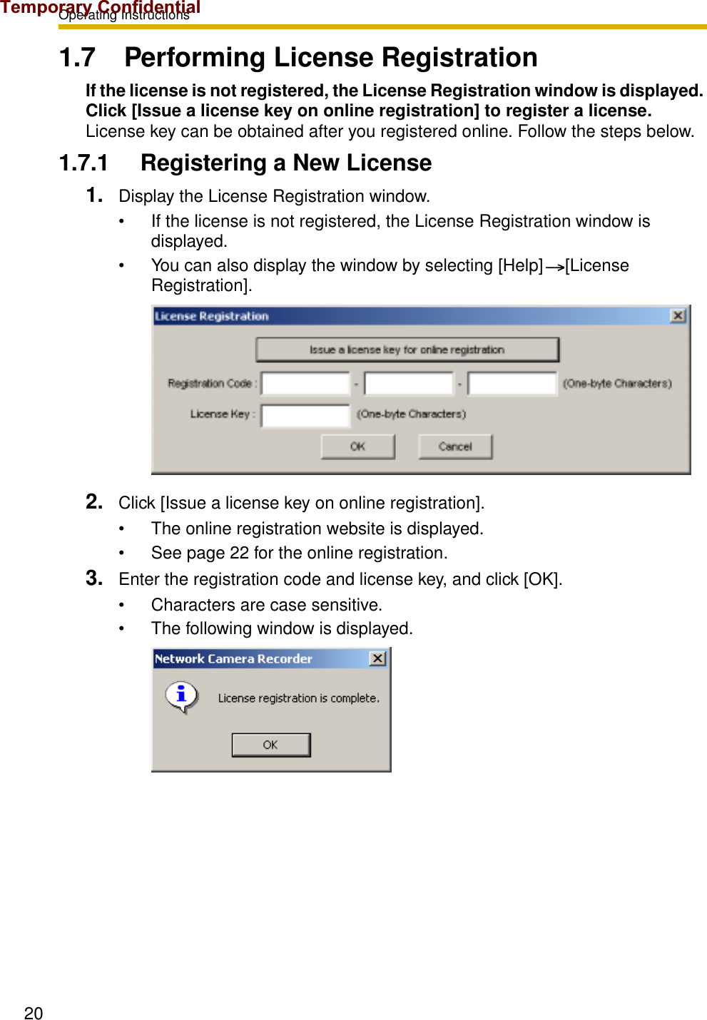 Operating Instructions201.7 Performing License RegistrationIf the license is not registered, the License Registration window is displayed. Click [Issue a license key on online registration] to register a license.License key can be obtained after you registered online. Follow the steps below.1.7.1 Registering a New License1. Display the License Registration window.• If the license is not registered, the License Registration window is displayed.• You can also display the window by selecting [Help] [License Registration].2. Click [Issue a license key on online registration].• The online registration website is displayed.• See page 22 for the online registration.3. Enter the registration code and license key, and click [OK].• Characters are case sensitive.• The following window is displayed.Temporary Confidential