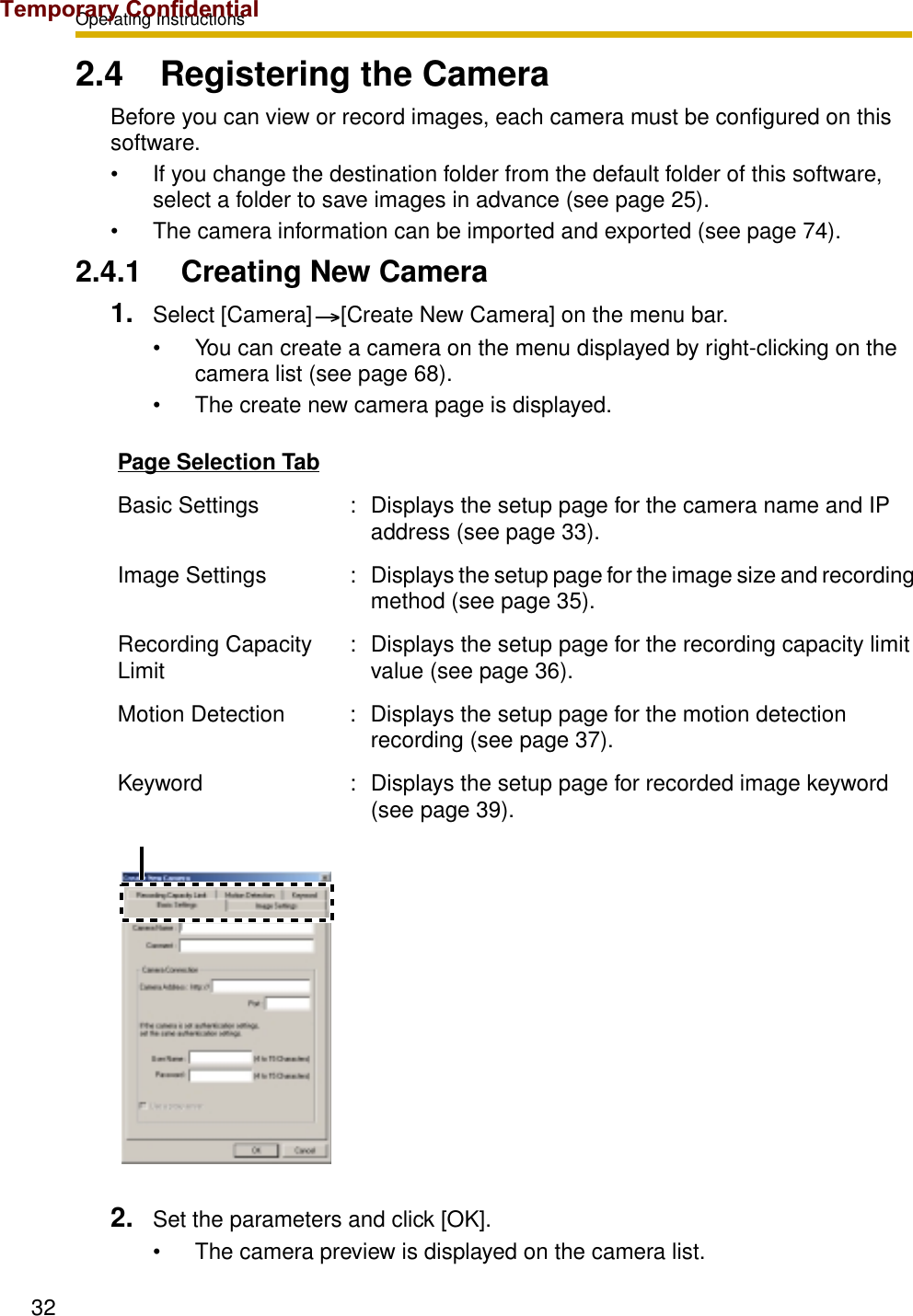 Operating Instructions322.4 Registering the CameraBefore you can view or record images, each camera must be configured on this software.• If you change the destination folder from the default folder of this software, select a folder to save images in advance (see page 25).• The camera information can be imported and exported (see page 74).2.4.1 Creating New Camera1. Select [Camera] [Create New Camera] on the menu bar.• You can create a camera on the menu displayed by right-clicking on the camera list (see page 68).• The create new camera page is displayed.2. Set the parameters and click [OK].• The camera preview is displayed on the camera list.Page Selection TabBasic Settings : Displays the setup page for the camera name and IP address (see page 33).Image Settings : Displays the setup page for the image size and recording method (see page 35).Recording Capacity Limit : Displays the setup page for the recording capacity limit value (see page 36).Motion Detection : Displays the setup page for the motion detection recording (see page 37).Keyword : Displays the setup page for recorded image keyword (see page 39).Temporary Confidential