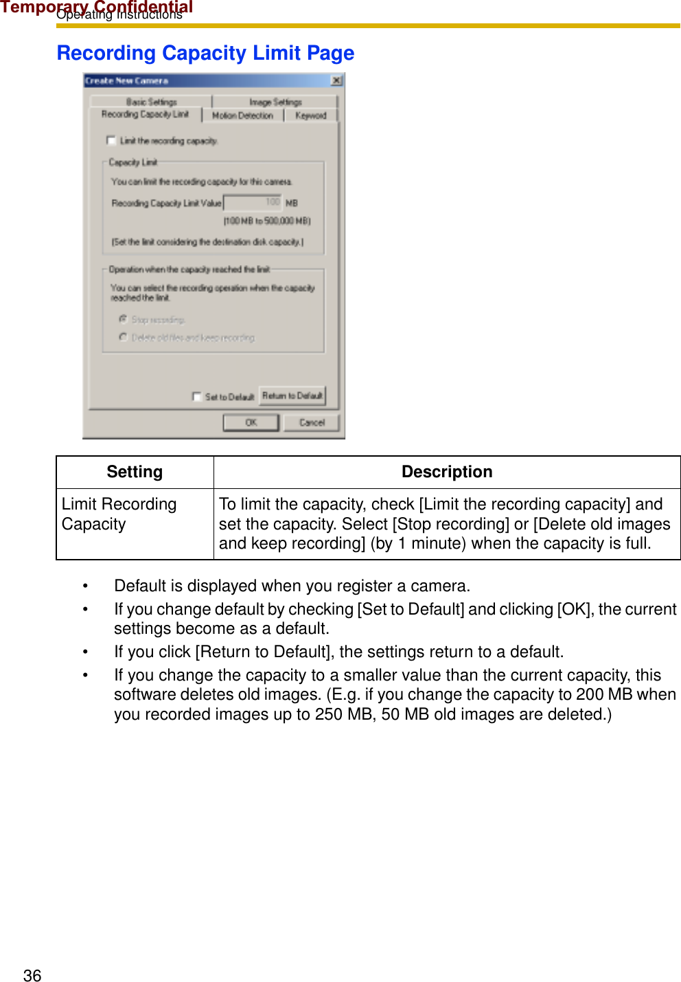 Operating Instructions36Recording Capacity Limit Page• Default is displayed when you register a camera.• If you change default by checking [Set to Default] and clicking [OK], the current settings become as a default.• If you click [Return to Default], the settings return to a default.• If you change the capacity to a smaller value than the current capacity, this software deletes old images. (E.g. if you change the capacity to 200 MB when you recorded images up to 250 MB, 50 MB old images are deleted.)Setting DescriptionLimit Recording Capacity To limit the capacity, check [Limit the recording capacity] and set the capacity. Select [Stop recording] or [Delete old images and keep recording] (by 1 minute) when the capacity is full.Temporary Confidential