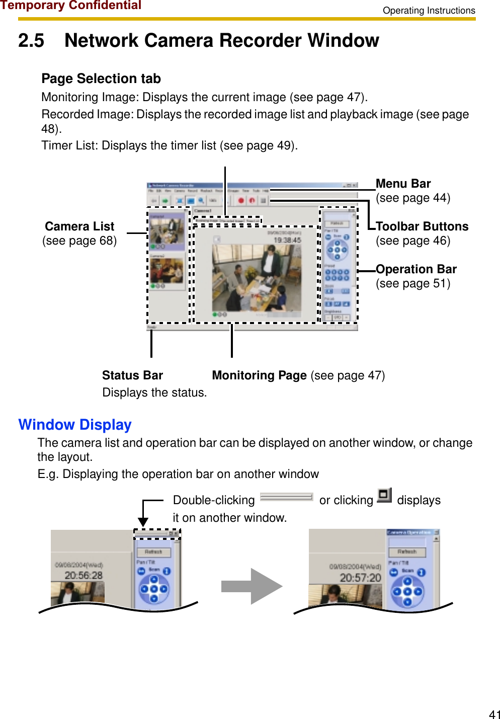 Operating Instructions412.5 Network Camera Recorder WindowWindow DisplayThe camera list and operation bar can be displayed on another window, or change the layout.E.g. Displaying the operation bar on another windowPage Selection tabMonitoring Image: Displays the current image (see page 47).Recorded Image: Displays the recorded image list and playback image (see page 48).Timer List: Displays the timer list (see page 49).Camera List(see page 68)Menu Bar(see page 44)Toolbar Buttons(see page 46)Operation Bar(see page 51)Status Bar Monitoring Page (see page 47)Displays the status.Double-clicking                   or clicking       displays it on another window.Temporary Confidential
