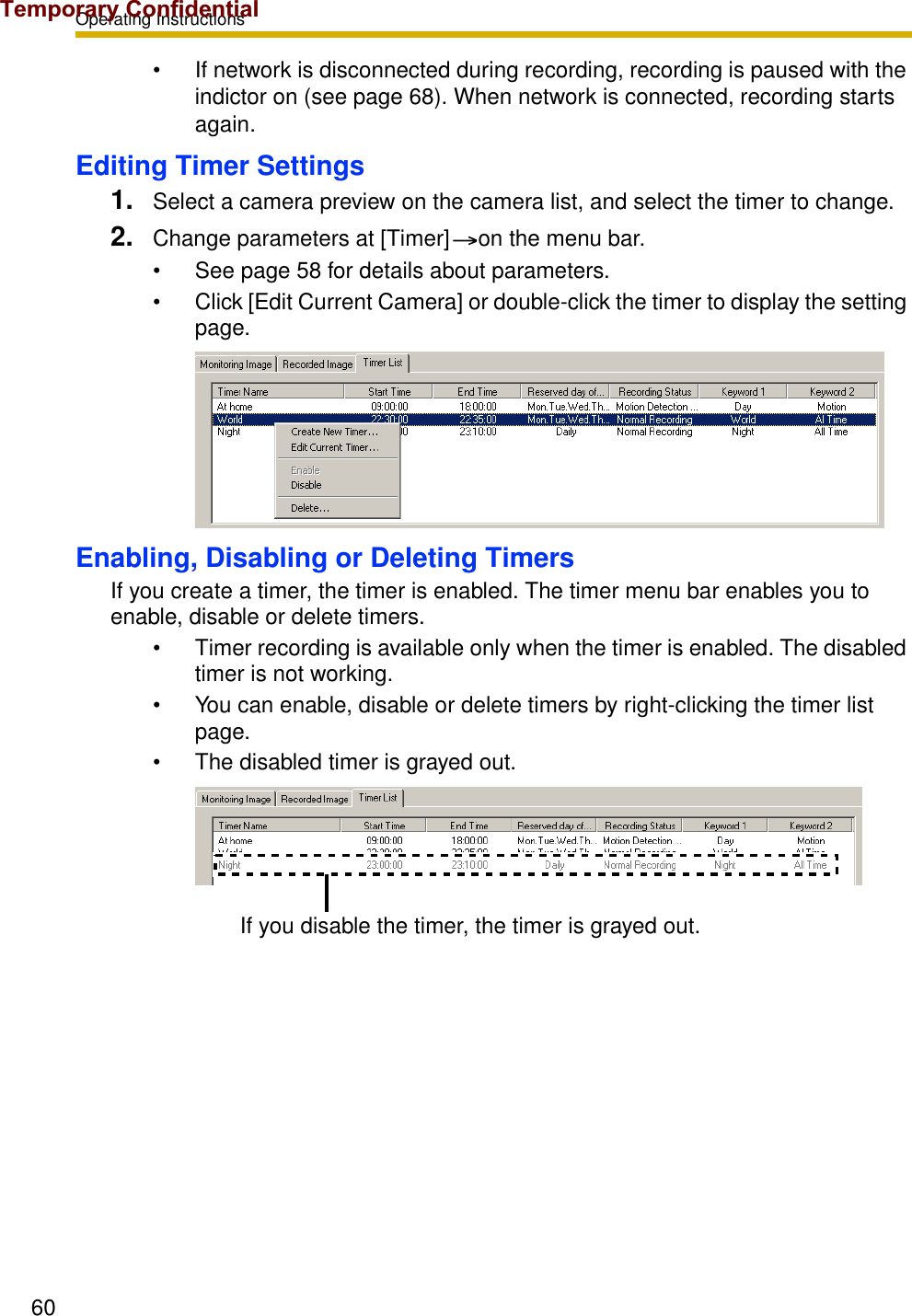 Operating Instructions60• If network is disconnected during recording, recording is paused with the indictor on (see page 68). When network is connected, recording starts again.Editing Timer Settings1. Select a camera preview on the camera list, and select the timer to change.2. Change parameters at [Timer] on the menu bar.• See page 58 for details about parameters.• Click [Edit Current Camera] or double-click the timer to display the setting page.Enabling, Disabling or Deleting TimersIf you create a timer, the timer is enabled. The timer menu bar enables you to enable, disable or delete timers.• Timer recording is available only when the timer is enabled. The disabled timer is not working.• You can enable, disable or delete timers by right-clicking the timer list page.• The disabled timer is grayed out.If you disable the timer, the timer is grayed out.Temporary Confidential