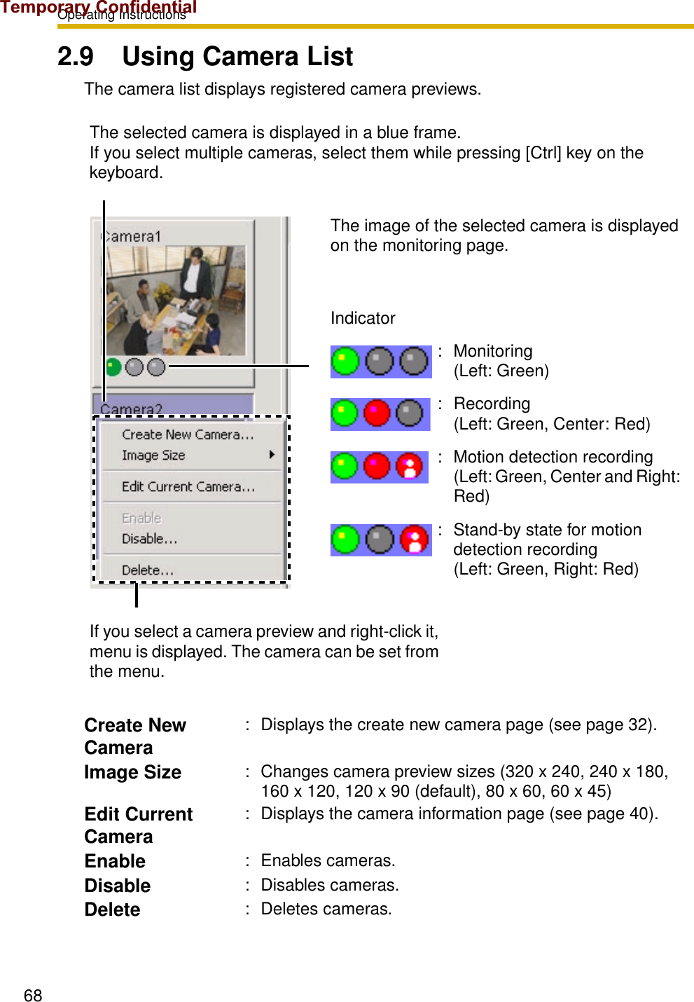 Operating Instructions682.9 Using Camera ListThe camera list displays registered camera previews.The selected camera is displayed in a blue frame. If you select multiple cameras, select them while pressing [Ctrl] key on the keyboard.The image of the selected camera is displayed on the monitoring page.Indicator: Monitoring (Left: Green): Recording (Left: Green, Center: Red): Motion detection recording (Left: Green, Center and Right: Red): Stand-by state for motion detection recording (Left: Green, Right: Red)If you select a camera preview and right-click it, menu is displayed. The camera can be set from the menu.Create New Camera: Displays the create new camera page (see page 32).Image Size : Changes camera preview sizes (320 x 240, 240 x 180, 160 x 120, 120 x 90 (default), 80 x 60, 60 x 45)Edit Current Camera: Displays the camera information page (see page 40).Enable : Enables cameras.Disable : Disables cameras.Delete : Deletes cameras.Temporary Confidential