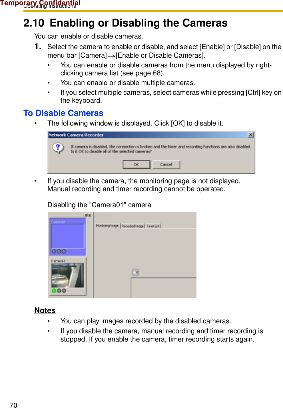 Operating Instructions702.10 Enabling or Disabling the CamerasYou can enable or disable cameras.1. Select the camera to enable or disable, and select [Enable] or [Disable] on the menu bar [Camera] [Enable or Disable Cameras].• You can enable or disable cameras from the menu displayed by right-clicking camera list (see page 68).• You can enable or disable multiple cameras.• If you select multiple cameras, select cameras while pressing [Ctrl] key on the keyboard.To Disable Cameras• The following window is displayed. Click [OK] to disable it.• If you disable the camera, the monitoring page is not displayed. Manual recording and timer recording cannot be operated. Disabling the &quot;Camera01&quot; cameraNotes• You can play images recorded by the disabled cameras.• If you disable the camera, manual recording and timer recording is stopped. If you enable the camera, timer recording starts again.Temporary Confidential