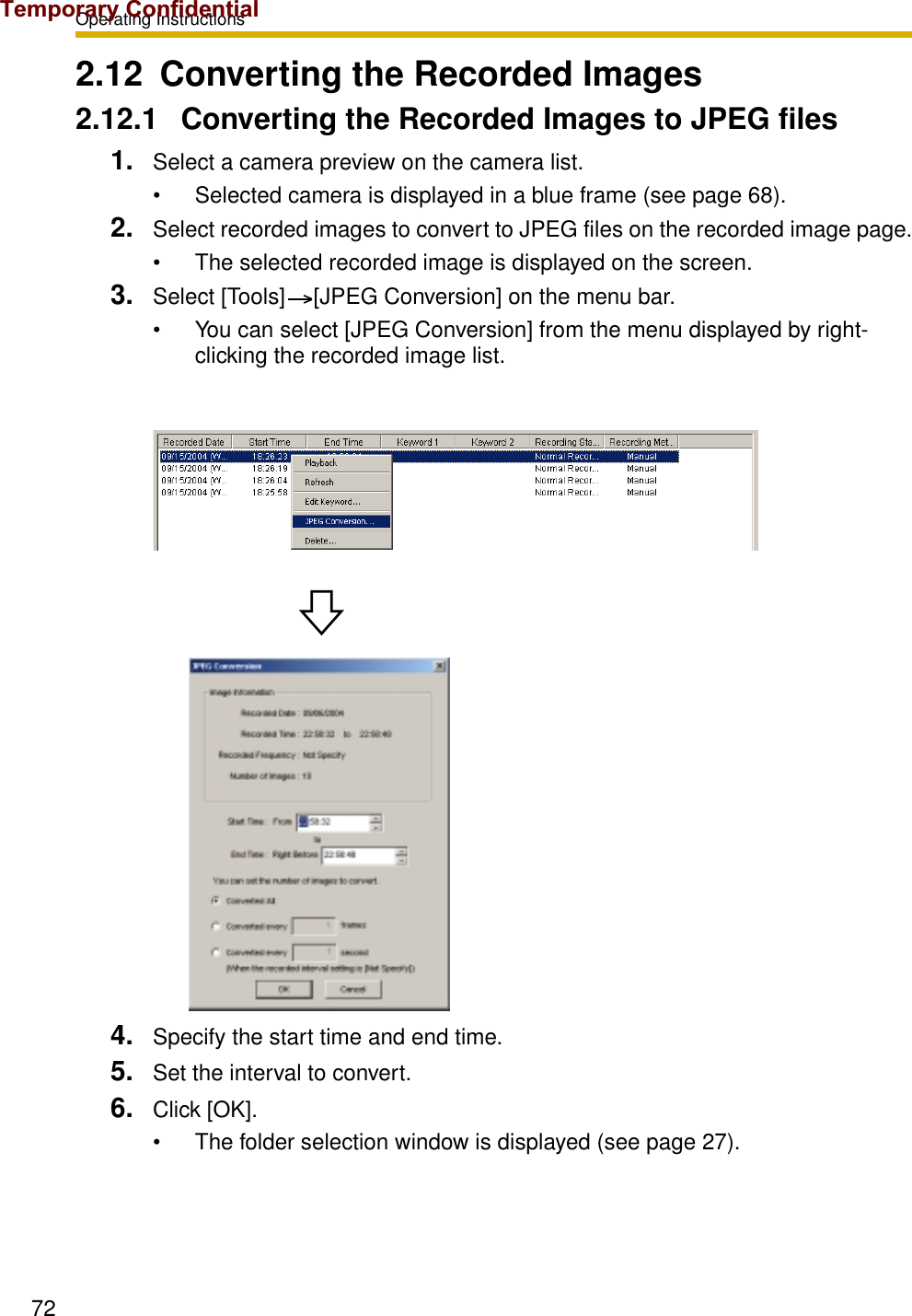 Operating Instructions722.12 Converting the Recorded Images2.12.1 Converting the Recorded Images to JPEG files1. Select a camera preview on the camera list.• Selected camera is displayed in a blue frame (see page 68).2. Select recorded images to convert to JPEG files on the recorded image page.• The selected recorded image is displayed on the screen.3. Select [Tools] [JPEG Conversion] on the menu bar.• You can select [JPEG Conversion] from the menu displayed by right-clicking the recorded image list.4. Specify the start time and end time.5. Set the interval to convert.6. Click [OK].• The folder selection window is displayed (see page 27).Temporary Confidential