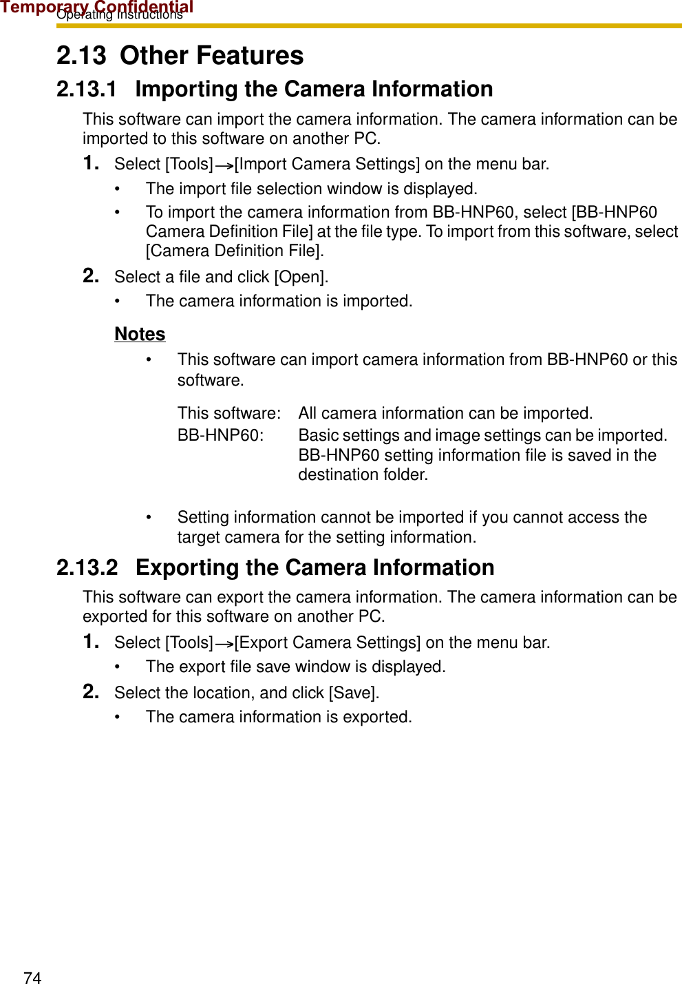 Operating Instructions742.13 Other Features2.13.1 Importing the Camera InformationThis software can import the camera information. The camera information can be imported to this software on another PC.1. Select [Tools] [Import Camera Settings] on the menu bar.• The import file selection window is displayed.• To import the camera information from BB-HNP60, select [BB-HNP60 Camera Definition File] at the file type. To import from this software, select [Camera Definition File].2. Select a file and click [Open].• The camera information is imported.Notes• This software can import camera information from BB-HNP60 or this software.• Setting information cannot be imported if you cannot access the target camera for the setting information.2.13.2 Exporting the Camera InformationThis software can export the camera information. The camera information can be exported for this software on another PC.1. Select [Tools] [Export Camera Settings] on the menu bar.• The export file save window is displayed.2. Select the location, and click [Save].• The camera information is exported.This software: All camera information can be imported.BB-HNP60: Basic settings and image settings can be imported. BB-HNP60 setting information file is saved in the destination folder.Temporary Confidential