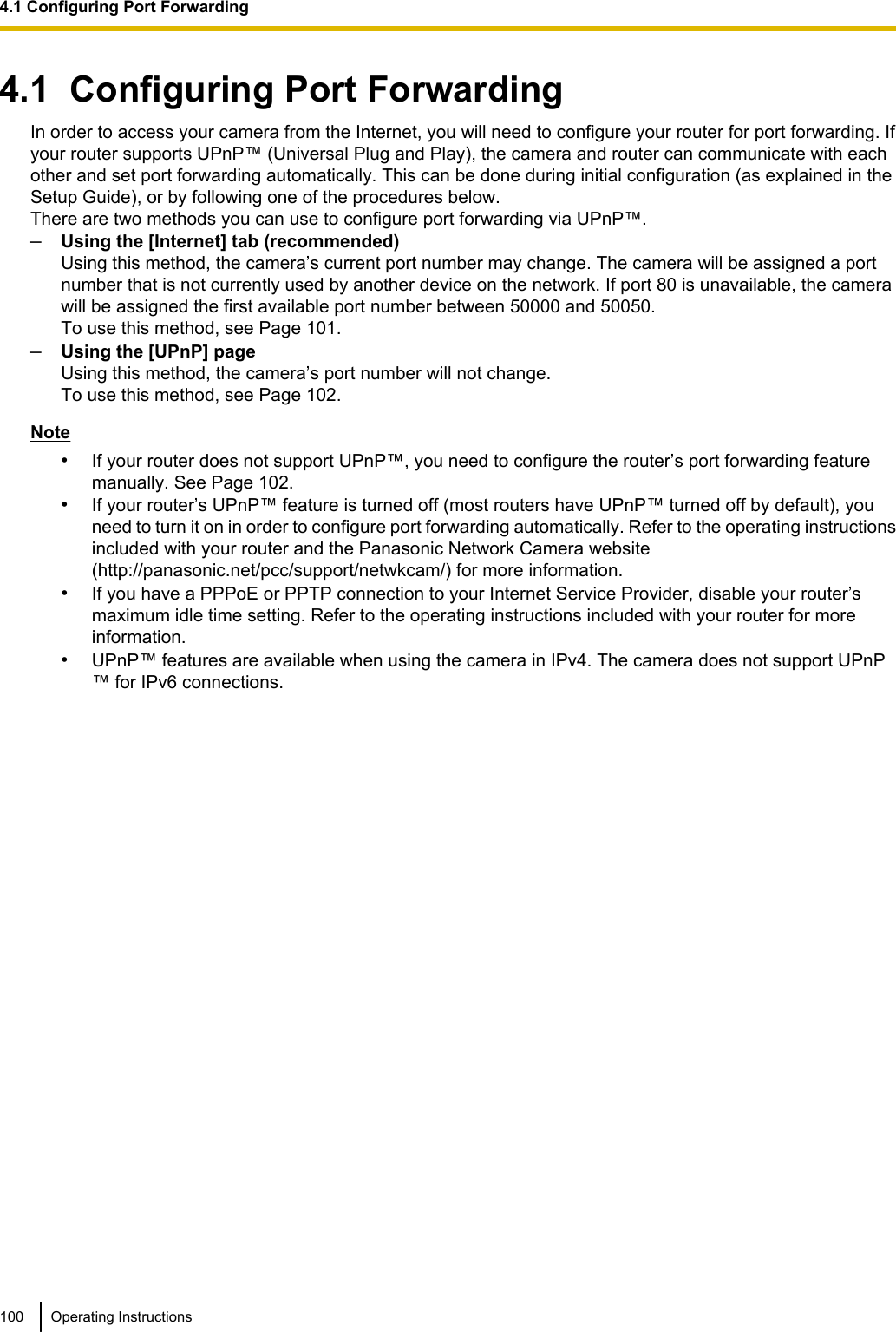 4.1  Configuring Port ForwardingIn order to access your camera from the Internet, you will need to configure your router for port forwarding. Ifyour router supports UPnP™ (Universal Plug and Play), the camera and router can communicate with eachother and set port forwarding automatically. This can be done during initial configuration (as explained in theSetup Guide), or by following one of the procedures below.There are two methods you can use to configure port forwarding via UPnP™.–Using the [Internet] tab (recommended)Using this method, the camera’s current port number may change. The camera will be assigned a portnumber that is not currently used by another device on the network. If port 80 is unavailable, the camerawill be assigned the first available port number between 50000 and 50050.To use this method, see Page 101.–Using the [UPnP] pageUsing this method, the camera’s port number will not change.To use this method, see Page 102.Note•If your router does not support UPnP™, you need to configure the router’s port forwarding featuremanually. See Page 102.•If your router’s UPnP™ feature is turned off (most routers have UPnP™ turned off by default), youneed to turn it on in order to configure port forwarding automatically. Refer to the operating instructionsincluded with your router and the Panasonic Network Camera website(http://panasonic.net/pcc/support/netwkcam/) for more information.•If you have a PPPoE or PPTP connection to your Internet Service Provider, disable your router’smaximum idle time setting. Refer to the operating instructions included with your router for moreinformation.•UPnP™ features are available when using the camera in IPv4. The camera does not support UPnP™ for IPv6 connections.100 Operating Instructions4.1 Configuring Port Forwarding
