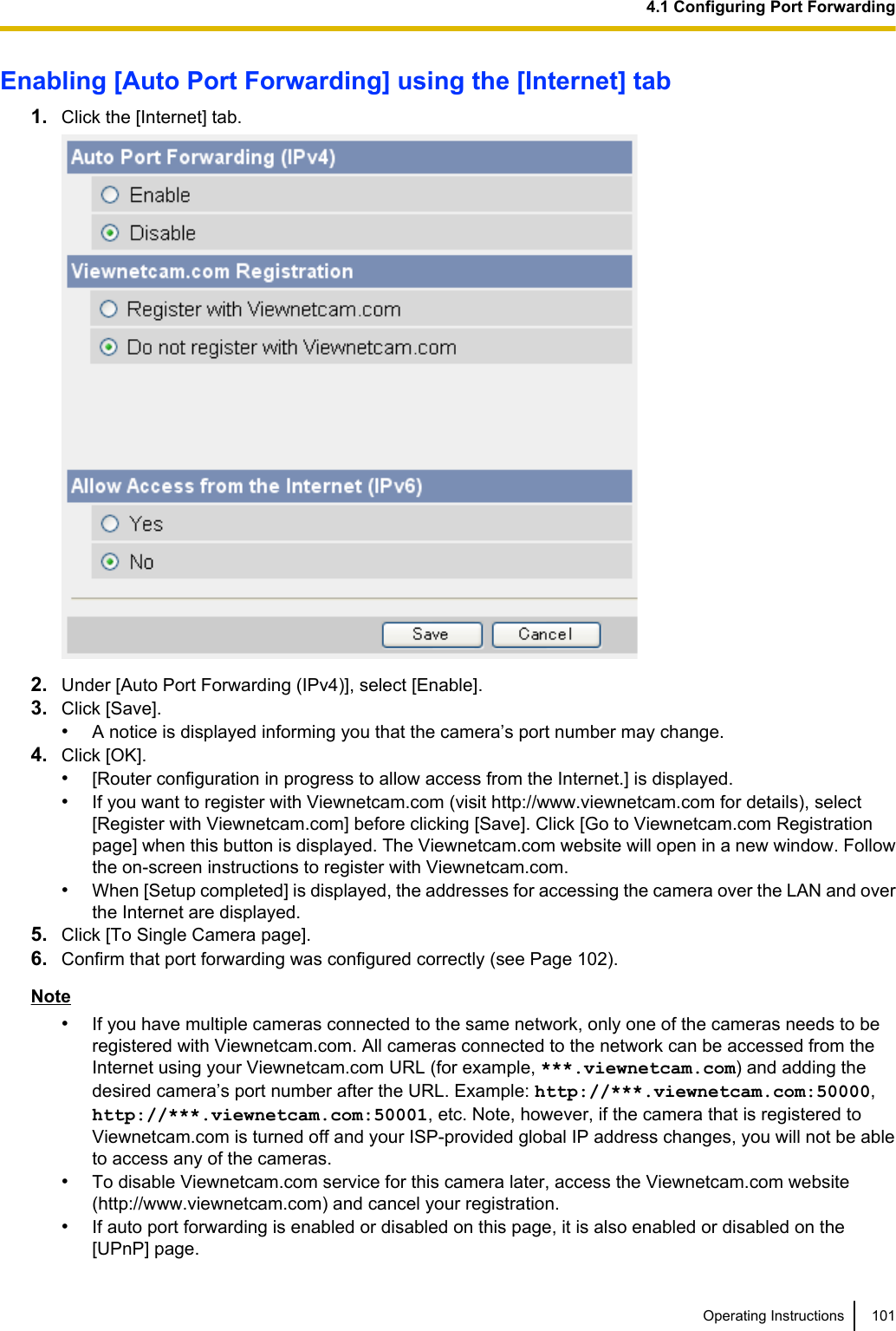 Enabling [Auto Port Forwarding] using the [Internet] tab1. Click the [Internet] tab.2. Under [Auto Port Forwarding (IPv4)], select [Enable].3. Click [Save].•A notice is displayed informing you that the camera’s port number may change.4. Click [OK].•[Router configuration in progress to allow access from the Internet.] is displayed.•If you want to register with Viewnetcam.com (visit http://www.viewnetcam.com for details), select[Register with Viewnetcam.com] before clicking [Save]. Click [Go to Viewnetcam.com Registrationpage] when this button is displayed. The Viewnetcam.com website will open in a new window. Followthe on-screen instructions to register with Viewnetcam.com.•When [Setup completed] is displayed, the addresses for accessing the camera over the LAN and overthe Internet are displayed.5. Click [To Single Camera page].6. Confirm that port forwarding was configured correctly (see Page 102).Note•If you have multiple cameras connected to the same network, only one of the cameras needs to beregistered with Viewnetcam.com. All cameras connected to the network can be accessed from theInternet using your Viewnetcam.com URL (for example, ***.viewnetcam.com) and adding thedesired camera’s port number after the URL. Example: http://***.viewnetcam.com:50000,http://***.viewnetcam.com:50001, etc. Note, however, if the camera that is registered toViewnetcam.com is turned off and your ISP-provided global IP address changes, you will not be ableto access any of the cameras.•To disable Viewnetcam.com service for this camera later, access the Viewnetcam.com website(http://www.viewnetcam.com) and cancel your registration.•If auto port forwarding is enabled or disabled on this page, it is also enabled or disabled on the[UPnP] page.Operating Instructions 1014.1 Configuring Port Forwarding