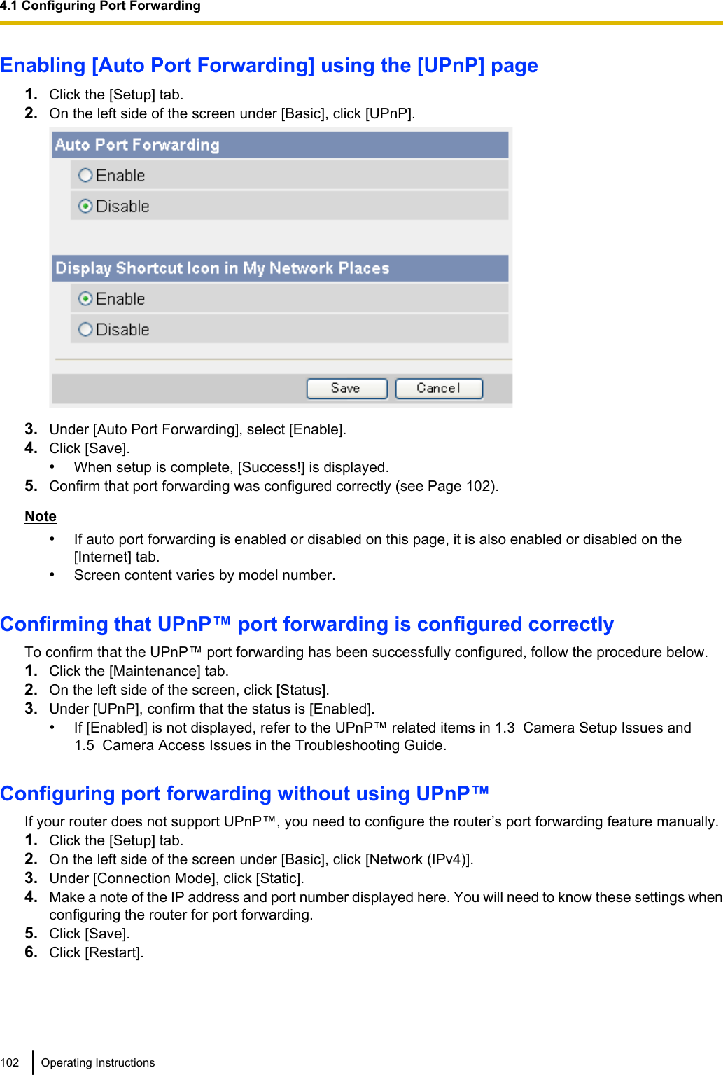 Enabling [Auto Port Forwarding] using the [UPnP] page1. Click the [Setup] tab.2. On the left side of the screen under [Basic], click [UPnP].3. Under [Auto Port Forwarding], select [Enable].4. Click [Save].•When setup is complete, [Success!] is displayed.5. Confirm that port forwarding was configured correctly (see Page 102).Note•If auto port forwarding is enabled or disabled on this page, it is also enabled or disabled on the[Internet] tab.•Screen content varies by model number.Confirming that UPnP™ port forwarding is configured correctlyTo confirm that the UPnP™ port forwarding has been successfully configured, follow the procedure below.1. Click the [Maintenance] tab.2. On the left side of the screen, click [Status].3. Under [UPnP], confirm that the status is [Enabled].•If [Enabled] is not displayed, refer to the UPnP™ related items in 1.3  Camera Setup Issues and1.5  Camera Access Issues in the Troubleshooting Guide.Configuring port forwarding without using UPnP™If your router does not support UPnP™, you need to configure the router’s port forwarding feature manually.1. Click the [Setup] tab.2. On the left side of the screen under [Basic], click [Network (IPv4)].3. Under [Connection Mode], click [Static].4. Make a note of the IP address and port number displayed here. You will need to know these settings whenconfiguring the router for port forwarding.5. Click [Save].6. Click [Restart].102 Operating Instructions4.1 Configuring Port Forwarding