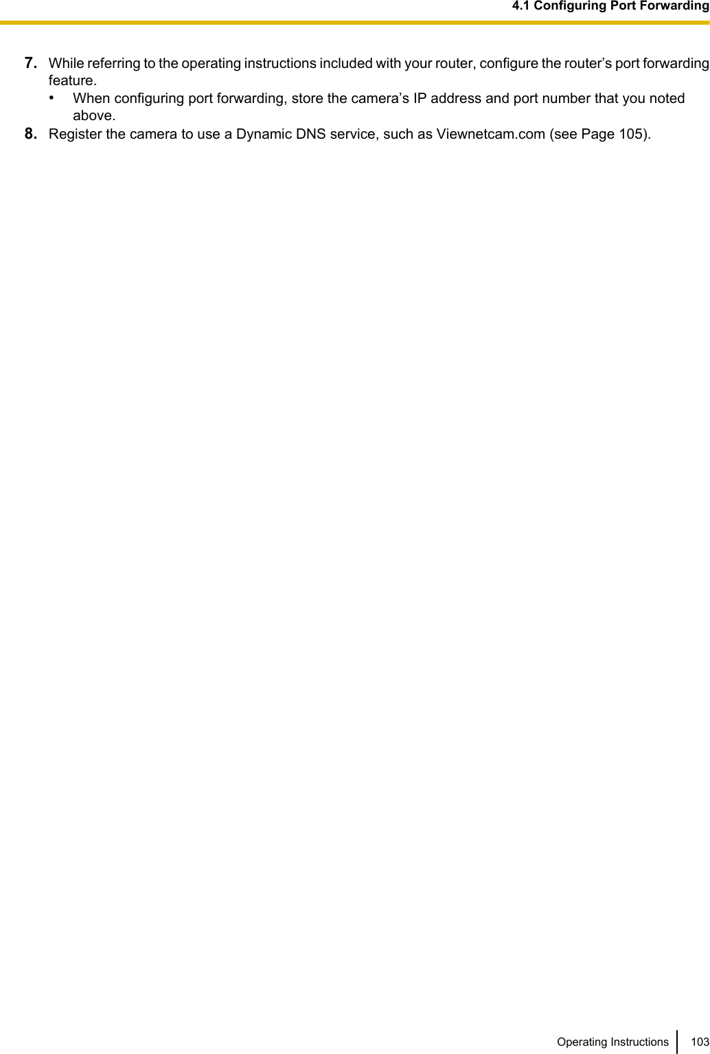 7. While referring to the operating instructions included with your router, configure the router’s port forwardingfeature.•When configuring port forwarding, store the camera’s IP address and port number that you notedabove.8. Register the camera to use a Dynamic DNS service, such as Viewnetcam.com (see Page 105).Operating Instructions 1034.1 Configuring Port Forwarding