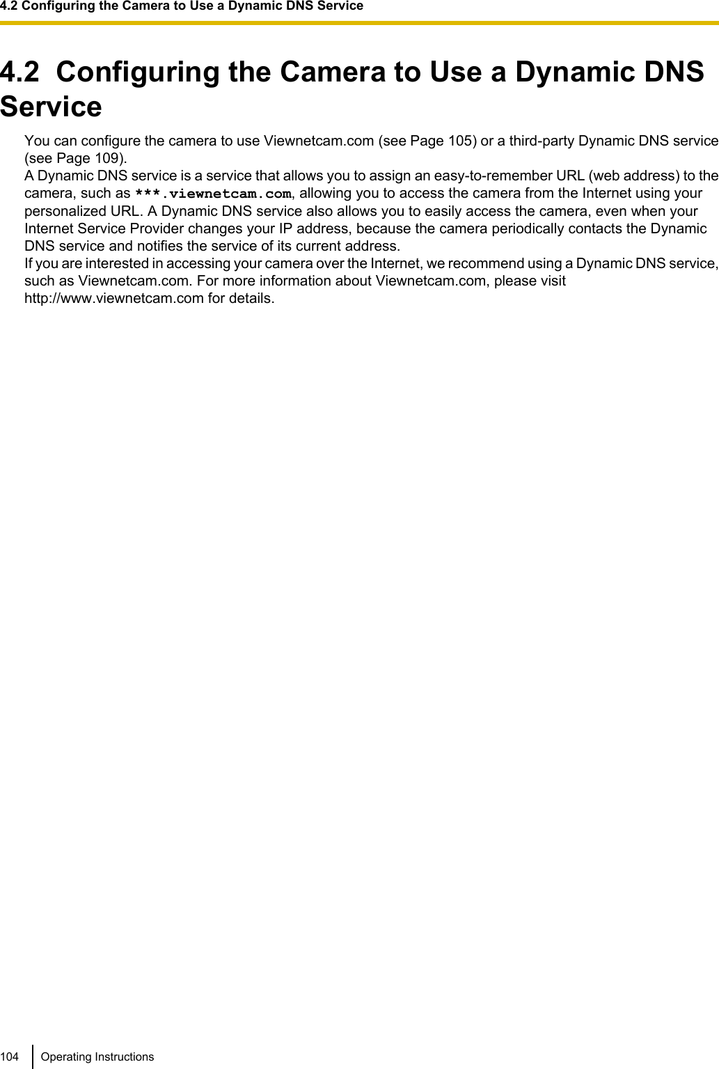 4.2  Configuring the Camera to Use a Dynamic DNSServiceYou can configure the camera to use Viewnetcam.com (see Page 105) or a third-party Dynamic DNS service(see Page 109).A Dynamic DNS service is a service that allows you to assign an easy-to-remember URL (web address) to thecamera, such as ***.viewnetcam.com, allowing you to access the camera from the Internet using yourpersonalized URL. A Dynamic DNS service also allows you to easily access the camera, even when yourInternet Service Provider changes your IP address, because the camera periodically contacts the DynamicDNS service and notifies the service of its current address.If you are interested in accessing your camera over the Internet, we recommend using a Dynamic DNS service,such as Viewnetcam.com. For more information about Viewnetcam.com, please visithttp://www.viewnetcam.com for details.104 Operating Instructions4.2 Configuring the Camera to Use a Dynamic DNS Service