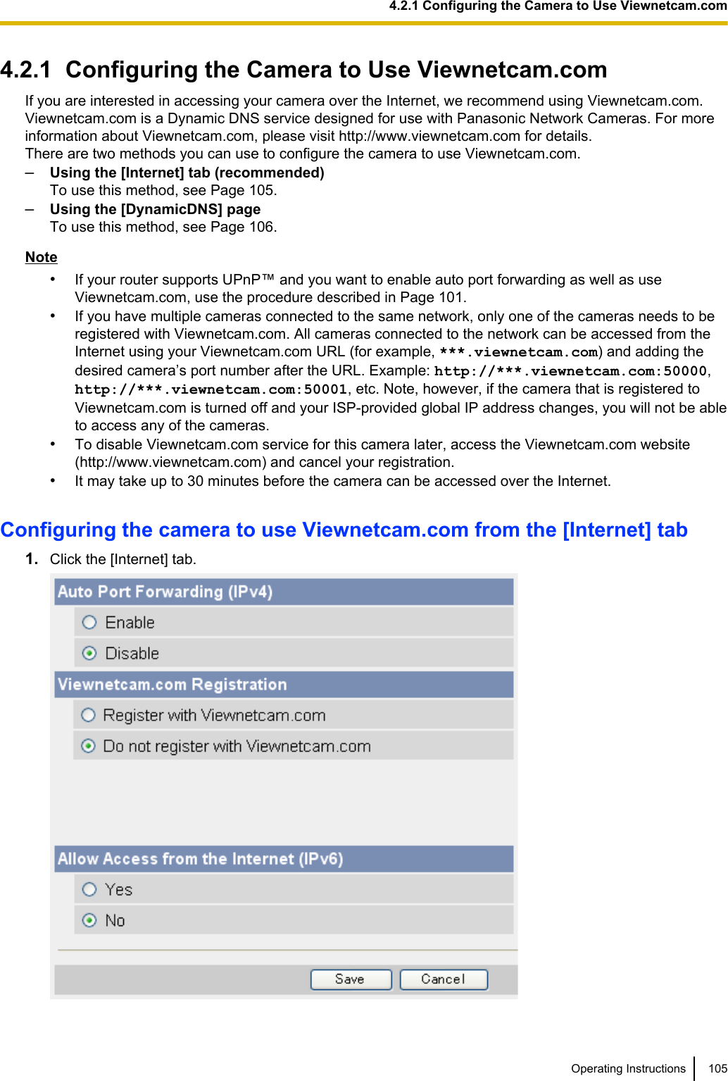 4.2.1  Configuring the Camera to Use Viewnetcam.comIf you are interested in accessing your camera over the Internet, we recommend using Viewnetcam.com.Viewnetcam.com is a Dynamic DNS service designed for use with Panasonic Network Cameras. For moreinformation about Viewnetcam.com, please visit http://www.viewnetcam.com for details.There are two methods you can use to configure the camera to use Viewnetcam.com.–Using the [Internet] tab (recommended)To use this method, see Page 105.–Using the [DynamicDNS] pageTo use this method, see Page 106.Note•If your router supports UPnP™ and you want to enable auto port forwarding as well as useViewnetcam.com, use the procedure described in Page 101.•If you have multiple cameras connected to the same network, only one of the cameras needs to beregistered with Viewnetcam.com. All cameras connected to the network can be accessed from theInternet using your Viewnetcam.com URL (for example, ***.viewnetcam.com) and adding thedesired camera’s port number after the URL. Example: http://***.viewnetcam.com:50000,http://***.viewnetcam.com:50001, etc. Note, however, if the camera that is registered toViewnetcam.com is turned off and your ISP-provided global IP address changes, you will not be ableto access any of the cameras.•To disable Viewnetcam.com service for this camera later, access the Viewnetcam.com website(http://www.viewnetcam.com) and cancel your registration.•It may take up to 30 minutes before the camera can be accessed over the Internet.Configuring the camera to use Viewnetcam.com from the [Internet] tab1. Click the [Internet] tab.Operating Instructions 1054.2.1 Configuring the Camera to Use Viewnetcam.com