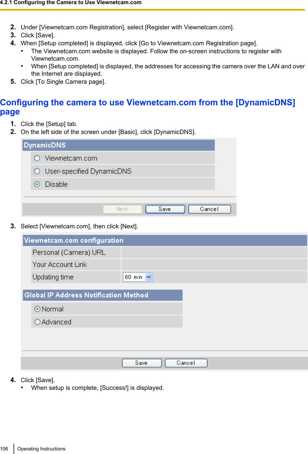 2. Under [Viewnetcam.com Registration], select [Register with Viewnetcam.com].3. Click [Save].4. When [Setup completed] is displayed, click [Go to Viewnetcam.com Registration page].•The Viewnetcam.com website is displayed. Follow the on-screen instructions to register withViewnetcam.com.•When [Setup completed] is displayed, the addresses for accessing the camera over the LAN and overthe Internet are displayed.5. Click [To Single Camera page].Configuring the camera to use Viewnetcam.com from the [DynamicDNS]page1. Click the [Setup] tab.2. On the left side of the screen under [Basic], click [DynamicDNS].3. Select [Viewnetcam.com], then click [Next].4. Click [Save].•When setup is complete, [Success!] is displayed.106 Operating Instructions4.2.1 Configuring the Camera to Use Viewnetcam.com