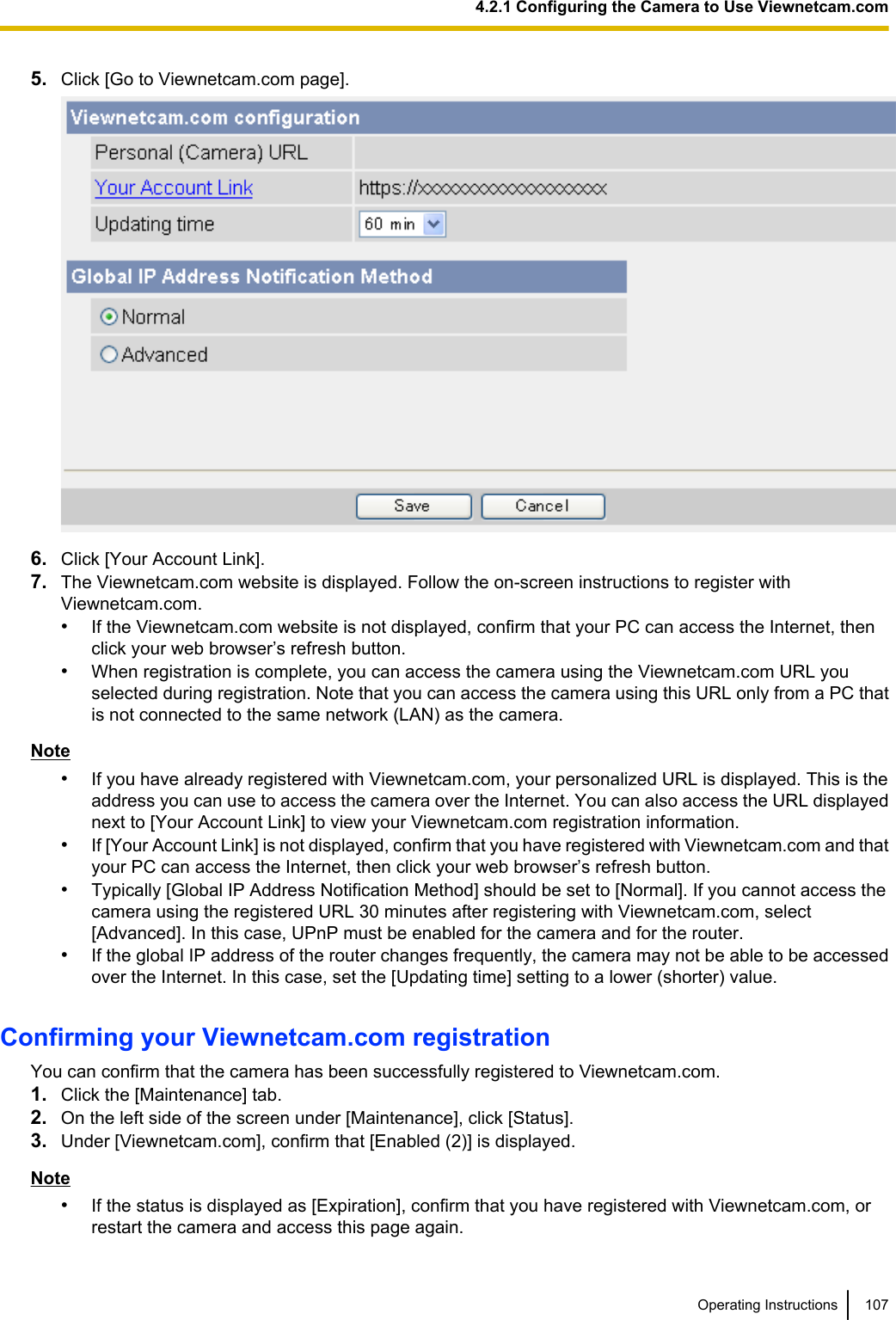 5. Click [Go to Viewnetcam.com page].6. Click [Your Account Link].7. The Viewnetcam.com website is displayed. Follow the on-screen instructions to register withViewnetcam.com.•If the Viewnetcam.com website is not displayed, confirm that your PC can access the Internet, thenclick your web browser’s refresh button.•When registration is complete, you can access the camera using the Viewnetcam.com URL youselected during registration. Note that you can access the camera using this URL only from a PC thatis not connected to the same network (LAN) as the camera.Note•If you have already registered with Viewnetcam.com, your personalized URL is displayed. This is theaddress you can use to access the camera over the Internet. You can also access the URL displayednext to [Your Account Link] to view your Viewnetcam.com registration information.•If [Your Account Link] is not displayed, confirm that you have registered with Viewnetcam.com and thatyour PC can access the Internet, then click your web browser’s refresh button.•Typically [Global IP Address Notification Method] should be set to [Normal]. If you cannot access thecamera using the registered URL 30 minutes after registering with Viewnetcam.com, select[Advanced]. In this case, UPnP must be enabled for the camera and for the router.•If the global IP address of the router changes frequently, the camera may not be able to be accessedover the Internet. In this case, set the [Updating time] setting to a lower (shorter) value.Confirming your Viewnetcam.com registrationYou can confirm that the camera has been successfully registered to Viewnetcam.com.1. Click the [Maintenance] tab.2. On the left side of the screen under [Maintenance], click [Status].3. Under [Viewnetcam.com], confirm that [Enabled (2)] is displayed.Note•If the status is displayed as [Expiration], confirm that you have registered with Viewnetcam.com, orrestart the camera and access this page again.Operating Instructions 1074.2.1 Configuring the Camera to Use Viewnetcam.com