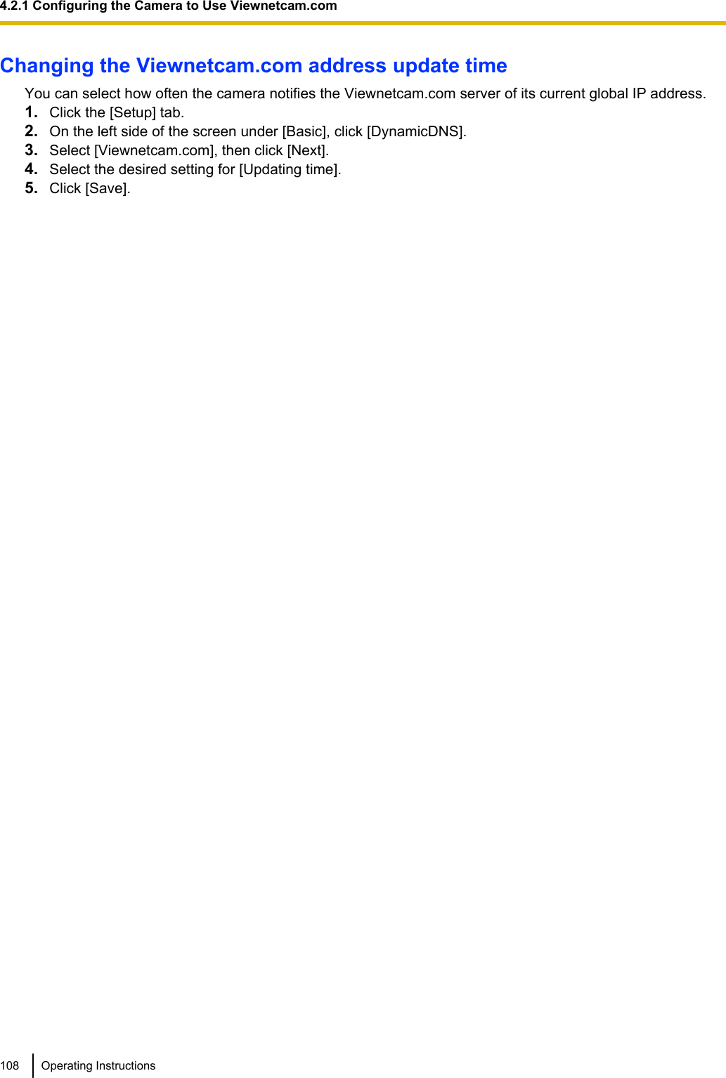 Changing the Viewnetcam.com address update timeYou can select how often the camera notifies the Viewnetcam.com server of its current global IP address.1. Click the [Setup] tab.2. On the left side of the screen under [Basic], click [DynamicDNS].3. Select [Viewnetcam.com], then click [Next].4. Select the desired setting for [Updating time].5. Click [Save].108 Operating Instructions4.2.1 Configuring the Camera to Use Viewnetcam.com