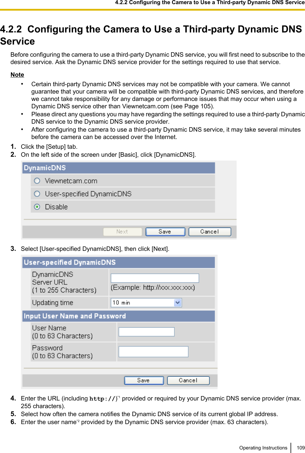 4.2.2  Configuring the Camera to Use a Third-party Dynamic DNSServiceBefore configuring the camera to use a third-party Dynamic DNS service, you will first need to subscribe to thedesired service. Ask the Dynamic DNS service provider for the settings required to use that service.Note•Certain third-party Dynamic DNS services may not be compatible with your camera. We cannotguarantee that your camera will be compatible with third-party Dynamic DNS services, and thereforewe cannot take responsibility for any damage or performance issues that may occur when using aDynamic DNS service other than Viewnetcam.com (see Page 105).•Please direct any questions you may have regarding the settings required to use a third-party DynamicDNS service to the Dynamic DNS service provider.•After configuring the camera to use a third-party Dynamic DNS service, it may take several minutesbefore the camera can be accessed over the Internet.1. Click the [Setup] tab.2. On the left side of the screen under [Basic], click [DynamicDNS].3. Select [User-specified DynamicDNS], then click [Next].4. Enter the URL (including http://)*1 provided or required by your Dynamic DNS service provider (max.255 characters).5. Select how often the camera notifies the Dynamic DNS service of its current global IP address.6. Enter the user name*2 provided by the Dynamic DNS service provider (max. 63 characters).Operating Instructions 1094.2.2 Configuring the Camera to Use a Third-party Dynamic DNS Service