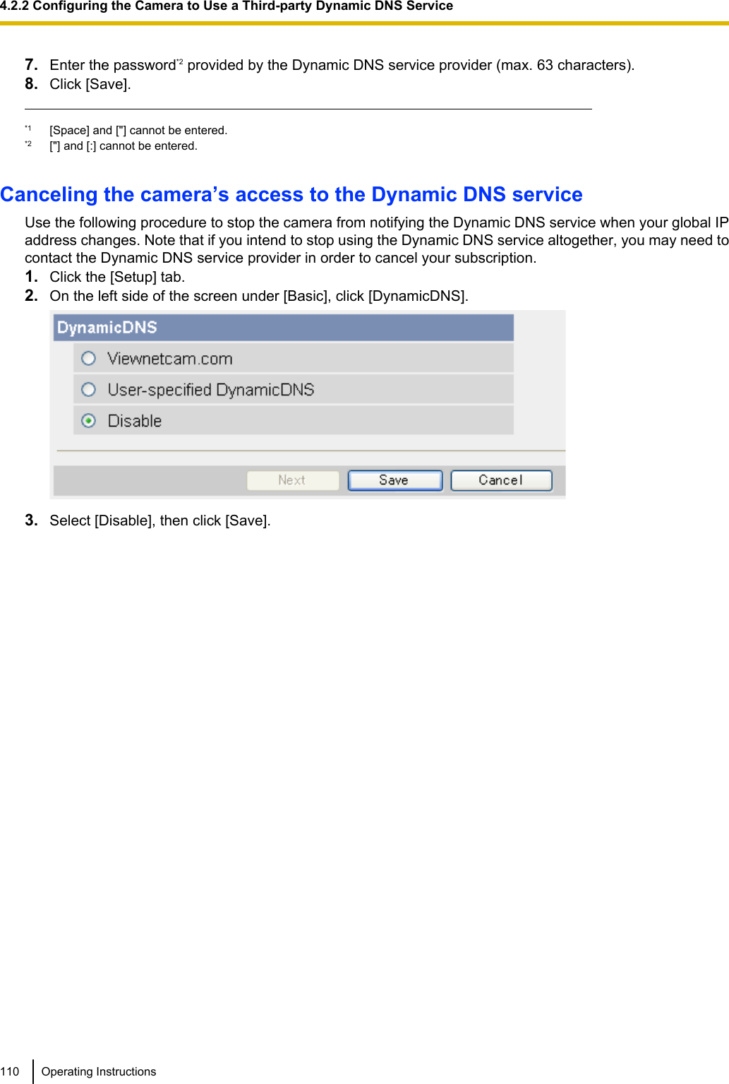 7. Enter the password*2 provided by the Dynamic DNS service provider (max. 63 characters).8. Click [Save].*1 [Space] and [&quot;] cannot be entered.*2 [&quot;] and [:] cannot be entered.Canceling the camera’s access to the Dynamic DNS serviceUse the following procedure to stop the camera from notifying the Dynamic DNS service when your global IPaddress changes. Note that if you intend to stop using the Dynamic DNS service altogether, you may need tocontact the Dynamic DNS service provider in order to cancel your subscription.1. Click the [Setup] tab.2. On the left side of the screen under [Basic], click [DynamicDNS].3. Select [Disable], then click [Save].110 Operating Instructions4.2.2 Configuring the Camera to Use a Third-party Dynamic DNS Service