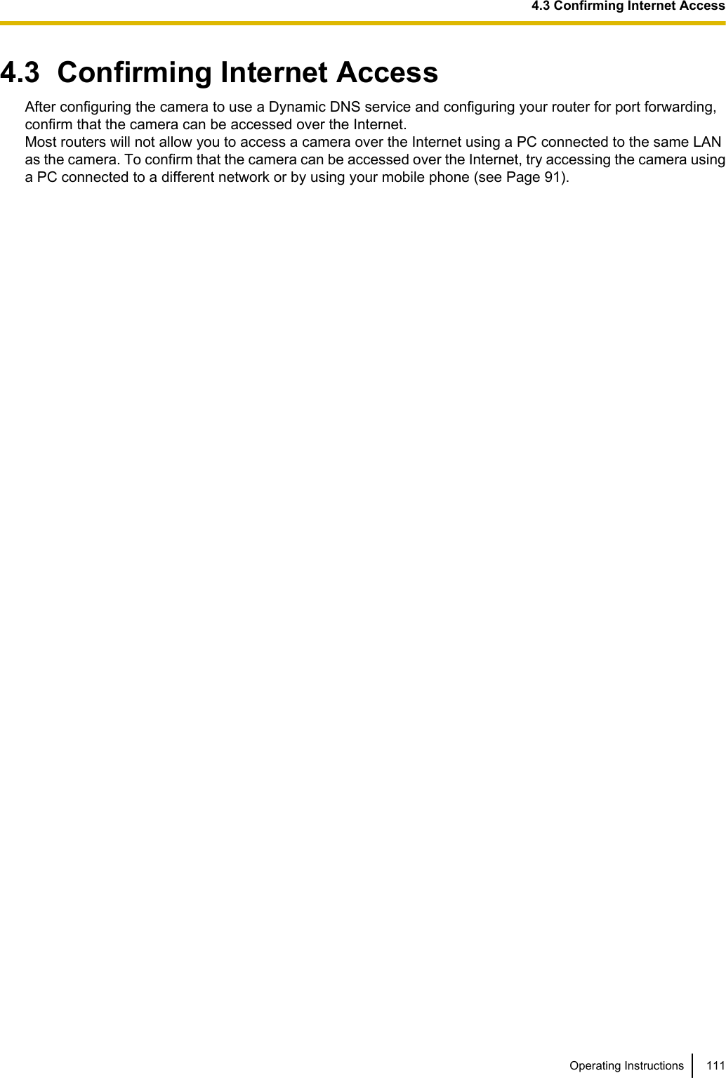4.3  Confirming Internet AccessAfter configuring the camera to use a Dynamic DNS service and configuring your router for port forwarding,confirm that the camera can be accessed over the Internet.Most routers will not allow you to access a camera over the Internet using a PC connected to the same LANas the camera. To confirm that the camera can be accessed over the Internet, try accessing the camera usinga PC connected to a different network or by using your mobile phone (see Page 91).Operating Instructions 1114.3 Confirming Internet Access