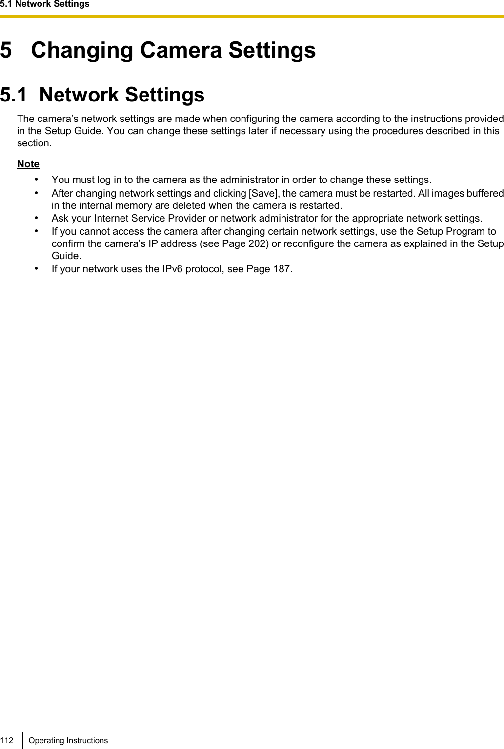 5   Changing Camera Settings5.1  Network SettingsThe camera’s network settings are made when configuring the camera according to the instructions providedin the Setup Guide. You can change these settings later if necessary using the procedures described in thissection.Note•You must log in to the camera as the administrator in order to change these settings.•After changing network settings and clicking [Save], the camera must be restarted. All images bufferedin the internal memory are deleted when the camera is restarted.•Ask your Internet Service Provider or network administrator for the appropriate network settings.•If you cannot access the camera after changing certain network settings, use the Setup Program toconfirm the camera’s IP address (see Page 202) or reconfigure the camera as explained in the SetupGuide.•If your network uses the IPv6 protocol, see Page 187.112 Operating Instructions5.1 Network Settings