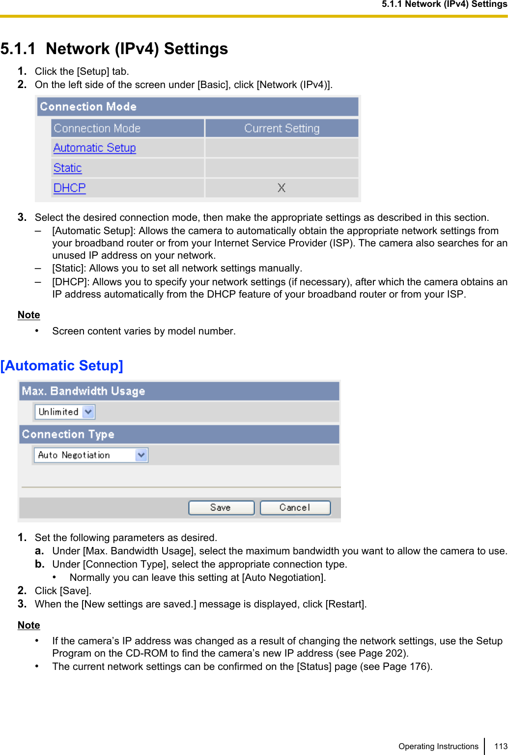 5.1.1  Network (IPv4) Settings1. Click the [Setup] tab.2. On the left side of the screen under [Basic], click [Network (IPv4)].3. Select the desired connection mode, then make the appropriate settings as described in this section.–[Automatic Setup]: Allows the camera to automatically obtain the appropriate network settings fromyour broadband router or from your Internet Service Provider (ISP). The camera also searches for anunused IP address on your network.–[Static]: Allows you to set all network settings manually.–[DHCP]: Allows you to specify your network settings (if necessary), after which the camera obtains anIP address automatically from the DHCP feature of your broadband router or from your ISP.Note•Screen content varies by model number.[Automatic Setup]1. Set the following parameters as desired.a. Under [Max. Bandwidth Usage], select the maximum bandwidth you want to allow the camera to use.b. Under [Connection Type], select the appropriate connection type.•Normally you can leave this setting at [Auto Negotiation].2. Click [Save].3. When the [New settings are saved.] message is displayed, click [Restart].Note•If the camera’s IP address was changed as a result of changing the network settings, use the SetupProgram on the CD-ROM to find the camera’s new IP address (see Page 202).•The current network settings can be confirmed on the [Status] page (see Page 176).Operating Instructions 1135.1.1 Network (IPv4) Settings