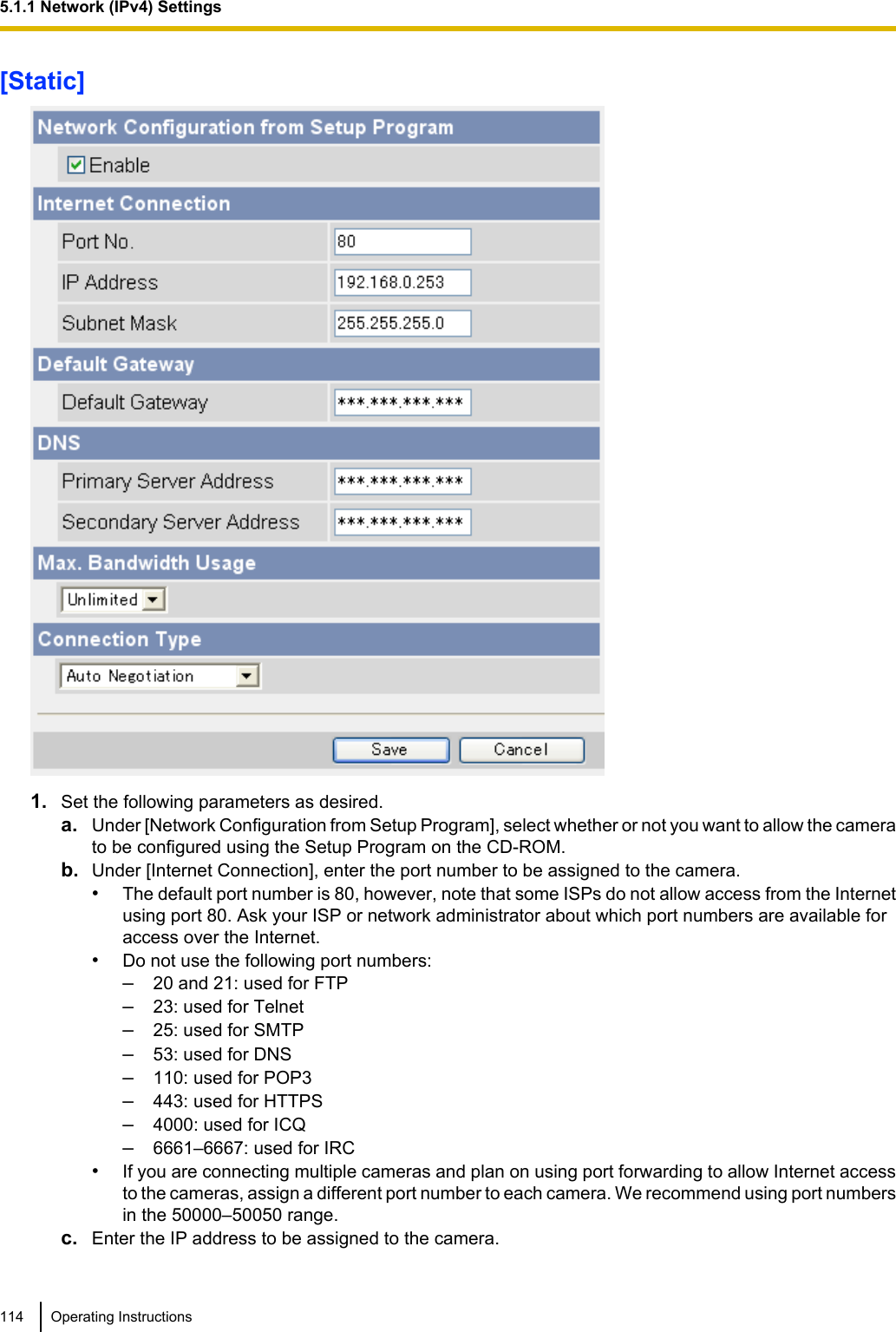 [Static]1. Set the following parameters as desired.a. Under [Network Configuration from Setup Program], select whether or not you want to allow the camerato be configured using the Setup Program on the CD-ROM.b. Under [Internet Connection], enter the port number to be assigned to the camera.•The default port number is 80, however, note that some ISPs do not allow access from the Internetusing port 80. Ask your ISP or network administrator about which port numbers are available foraccess over the Internet.•Do not use the following port numbers:–20 and 21: used for FTP–23: used for Telnet–25: used for SMTP–53: used for DNS–110: used for POP3–443: used for HTTPS–4000: used for ICQ–6661–6667: used for IRC•If you are connecting multiple cameras and plan on using port forwarding to allow Internet accessto the cameras, assign a different port number to each camera. We recommend using port numbersin the 50000–50050 range.c. Enter the IP address to be assigned to the camera.114 Operating Instructions5.1.1 Network (IPv4) Settings