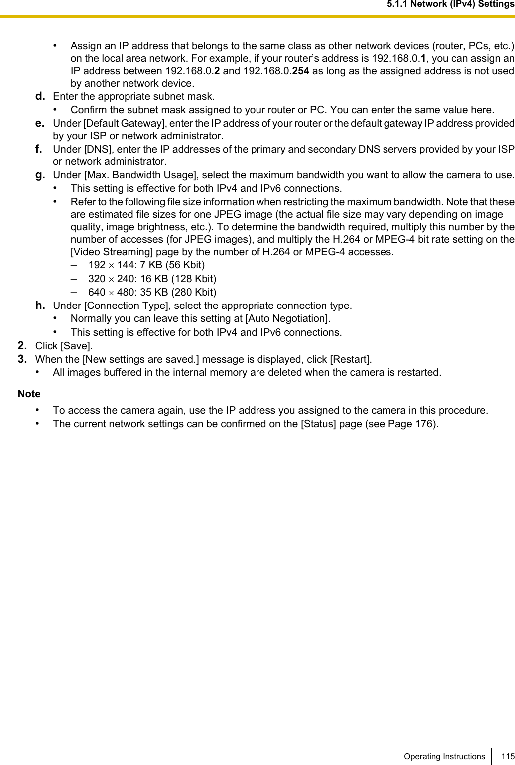 •Assign an IP address that belongs to the same class as other network devices (router, PCs, etc.)on the local area network. For example, if your router’s address is 192.168.0.1, you can assign anIP address between 192.168.0.2 and 192.168.0.254 as long as the assigned address is not usedby another network device.d. Enter the appropriate subnet mask.•Confirm the subnet mask assigned to your router or PC. You can enter the same value here.e. Under [Default Gateway], enter the IP address of your router or the default gateway IP address providedby your ISP or network administrator.f. Under [DNS], enter the IP addresses of the primary and secondary DNS servers provided by your ISPor network administrator.g. Under [Max. Bandwidth Usage], select the maximum bandwidth you want to allow the camera to use.•This setting is effective for both IPv4 and IPv6 connections.•Refer to the following file size information when restricting the maximum bandwidth. Note that theseare estimated file sizes for one JPEG image (the actual file size may vary depending on imagequality, image brightness, etc.). To determine the bandwidth required, multiply this number by thenumber of accesses (for JPEG images), and multiply the H.264 or MPEG-4 bit rate setting on the[Video Streaming] page by the number of H.264 or MPEG-4 accesses.–192 ´ 144: 7 KB (56 Kbit)–320 ´ 240: 16 KB (128 Kbit)–640 ´ 480: 35 KB (280 Kbit)h. Under [Connection Type], select the appropriate connection type.•Normally you can leave this setting at [Auto Negotiation].•This setting is effective for both IPv4 and IPv6 connections.2. Click [Save].3. When the [New settings are saved.] message is displayed, click [Restart].•All images buffered in the internal memory are deleted when the camera is restarted.Note•To access the camera again, use the IP address you assigned to the camera in this procedure.•The current network settings can be confirmed on the [Status] page (see Page 176).Operating Instructions 1155.1.1 Network (IPv4) Settings
