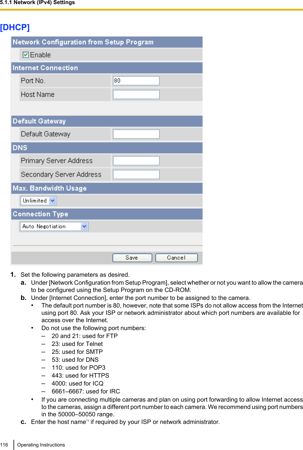 [DHCP]1. Set the following parameters as desired.a. Under [Network Configuration from Setup Program], select whether or not you want to allow the camerato be configured using the Setup Program on the CD-ROM.b. Under [Internet Connection], enter the port number to be assigned to the camera.•The default port number is 80, however, note that some ISPs do not allow access from the Internetusing port 80. Ask your ISP or network administrator about which port numbers are available foraccess over the Internet.•Do not use the following port numbers:–20 and 21: used for FTP–23: used for Telnet–25: used for SMTP–53: used for DNS–110: used for POP3–443: used for HTTPS–4000: used for ICQ–6661–6667: used for IRC•If you are connecting multiple cameras and plan on using port forwarding to allow Internet accessto the cameras, assign a different port number to each camera. We recommend using port numbersin the 50000–50050 range.c. Enter the host name*1 if required by your ISP or network administrator.116 Operating Instructions5.1.1 Network (IPv4) Settings