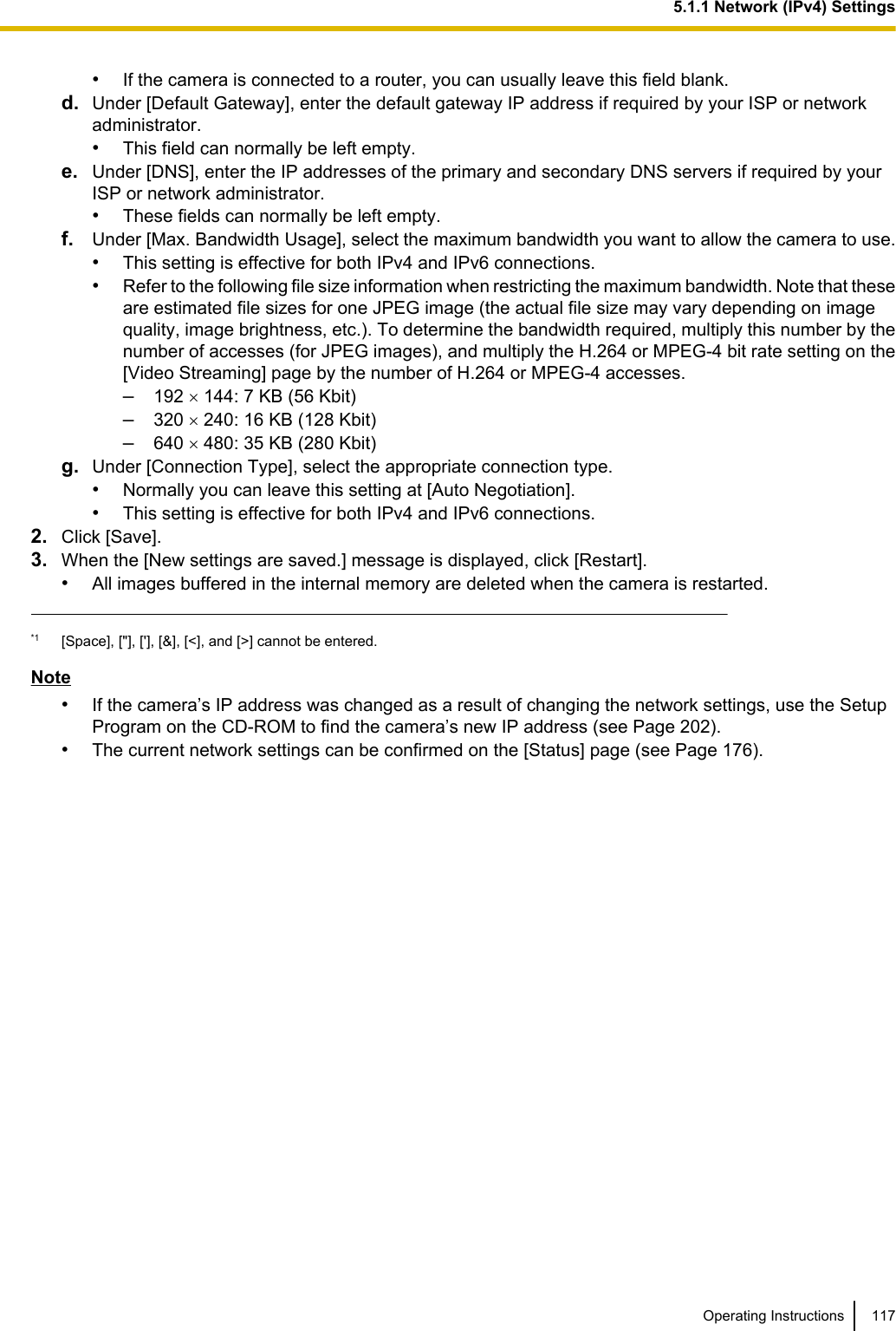 •If the camera is connected to a router, you can usually leave this field blank.d. Under [Default Gateway], enter the default gateway IP address if required by your ISP or networkadministrator.•This field can normally be left empty.e. Under [DNS], enter the IP addresses of the primary and secondary DNS servers if required by yourISP or network administrator.•These fields can normally be left empty.f. Under [Max. Bandwidth Usage], select the maximum bandwidth you want to allow the camera to use.•This setting is effective for both IPv4 and IPv6 connections.•Refer to the following file size information when restricting the maximum bandwidth. Note that theseare estimated file sizes for one JPEG image (the actual file size may vary depending on imagequality, image brightness, etc.). To determine the bandwidth required, multiply this number by thenumber of accesses (for JPEG images), and multiply the H.264 or MPEG-4 bit rate setting on the[Video Streaming] page by the number of H.264 or MPEG-4 accesses.–192 ´ 144: 7 KB (56 Kbit)–320 ´ 240: 16 KB (128 Kbit)–640 ´ 480: 35 KB (280 Kbit)g. Under [Connection Type], select the appropriate connection type.•Normally you can leave this setting at [Auto Negotiation].•This setting is effective for both IPv4 and IPv6 connections.2. Click [Save].3. When the [New settings are saved.] message is displayed, click [Restart].•All images buffered in the internal memory are deleted when the camera is restarted.*1 [Space], [&quot;], [&apos;], [&amp;], [&lt;], and [&gt;] cannot be entered.Note•If the camera’s IP address was changed as a result of changing the network settings, use the SetupProgram on the CD-ROM to find the camera’s new IP address (see Page 202).•The current network settings can be confirmed on the [Status] page (see Page 176).Operating Instructions 1175.1.1 Network (IPv4) Settings