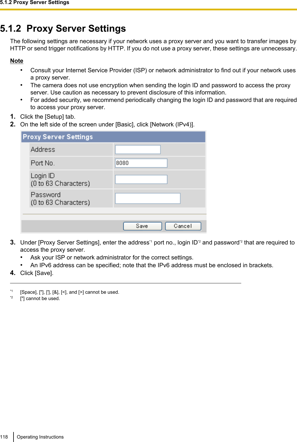 5.1.2  Proxy Server SettingsThe following settings are necessary if your network uses a proxy server and you want to transfer images byHTTP or send trigger notifications by HTTP. If you do not use a proxy server, these settings are unnecessary.Note•Consult your Internet Service Provider (ISP) or network administrator to find out if your network usesa proxy server.•The camera does not use encryption when sending the login ID and password to access the proxyserver. Use caution as necessary to prevent disclosure of this information.•For added security, we recommend periodically changing the login ID and password that are requiredto access your proxy server.1. Click the [Setup] tab.2. On the left side of the screen under [Basic], click [Network (IPv4)].3. Under [Proxy Server Settings], enter the address*1 port no., login ID*2 and password*2 that are required toaccess the proxy server.•Ask your ISP or network administrator for the correct settings.•An IPv6 address can be specified; note that the IPv6 address must be enclosed in brackets.4. Click [Save].*1 [Space], [&quot;], [&apos;], [&amp;], [&lt;], and [&gt;] cannot be used.*2 [&quot;] cannot be used.118 Operating Instructions5.1.2 Proxy Server Settings