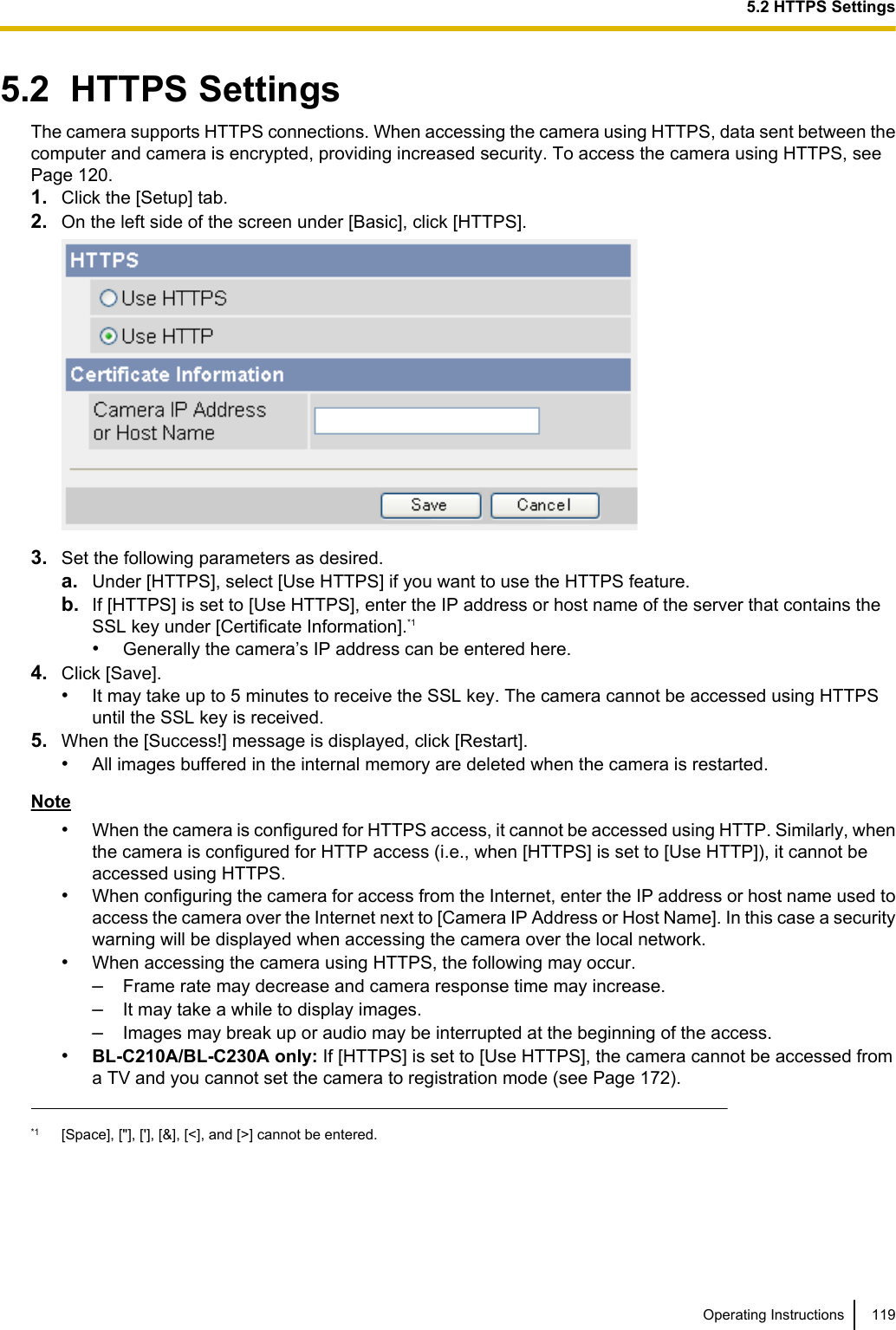 5.2  HTTPS SettingsThe camera supports HTTPS connections. When accessing the camera using HTTPS, data sent between thecomputer and camera is encrypted, providing increased security. To access the camera using HTTPS, seePage 120.1. Click the [Setup] tab.2. On the left side of the screen under [Basic], click [HTTPS].3. Set the following parameters as desired.a. Under [HTTPS], select [Use HTTPS] if you want to use the HTTPS feature.b. If [HTTPS] is set to [Use HTTPS], enter the IP address or host name of the server that contains theSSL key under [Certificate Information].*1•Generally the camera’s IP address can be entered here.4. Click [Save].•It may take up to 5 minutes to receive the SSL key. The camera cannot be accessed using HTTPSuntil the SSL key is received.5. When the [Success!] message is displayed, click [Restart].•All images buffered in the internal memory are deleted when the camera is restarted.Note•When the camera is configured for HTTPS access, it cannot be accessed using HTTP. Similarly, whenthe camera is configured for HTTP access (i.e., when [HTTPS] is set to [Use HTTP]), it cannot beaccessed using HTTPS.•When configuring the camera for access from the Internet, enter the IP address or host name used toaccess the camera over the Internet next to [Camera IP Address or Host Name]. In this case a securitywarning will be displayed when accessing the camera over the local network.•When accessing the camera using HTTPS, the following may occur.–Frame rate may decrease and camera response time may increase.–It may take a while to display images.–Images may break up or audio may be interrupted at the beginning of the access.•BL-C210A/BL-C230A only: If [HTTPS] is set to [Use HTTPS], the camera cannot be accessed froma TV and you cannot set the camera to registration mode (see Page 172).*1 [Space], [&quot;], [&apos;], [&amp;], [&lt;], and [&gt;] cannot be entered.Operating Instructions 1195.2 HTTPS Settings