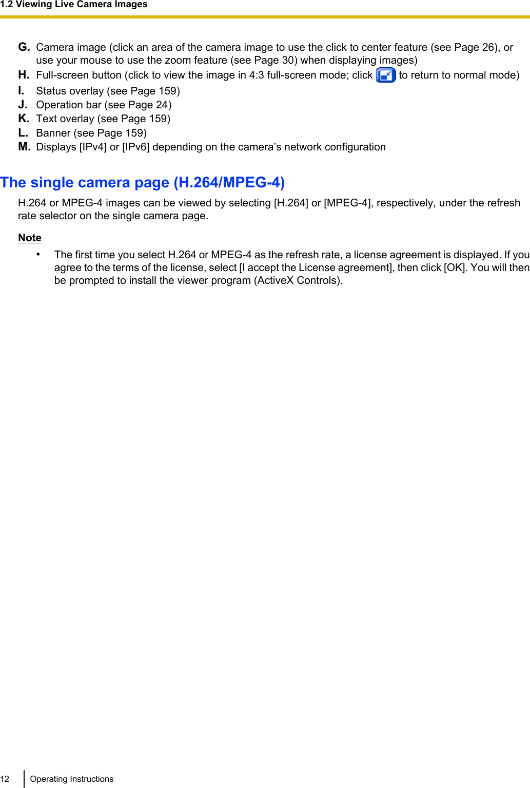 G. Camera image (click an area of the camera image to use the click to center feature (see Page 26), oruse your mouse to use the zoom feature (see Page 30) when displaying images)H. Full-screen button (click to view the image in 4:3 full-screen mode; click   to return to normal mode)I. Status overlay (see Page 159)J. Operation bar (see Page 24)K. Text overlay (see Page 159)L. Banner (see Page 159)M. Displays [IPv4] or [IPv6] depending on the camera’s network configurationThe single camera page (H.264/MPEG-4)H.264 or MPEG-4 images can be viewed by selecting [H.264] or [MPEG-4], respectively, under the refreshrate selector on the single camera page.Note•The first time you select H.264 or MPEG-4 as the refresh rate, a license agreement is displayed. If youagree to the terms of the license, select [I accept the License agreement], then click [OK]. You will thenbe prompted to install the viewer program (ActiveX Controls).12 Operating Instructions1.2 Viewing Live Camera Images