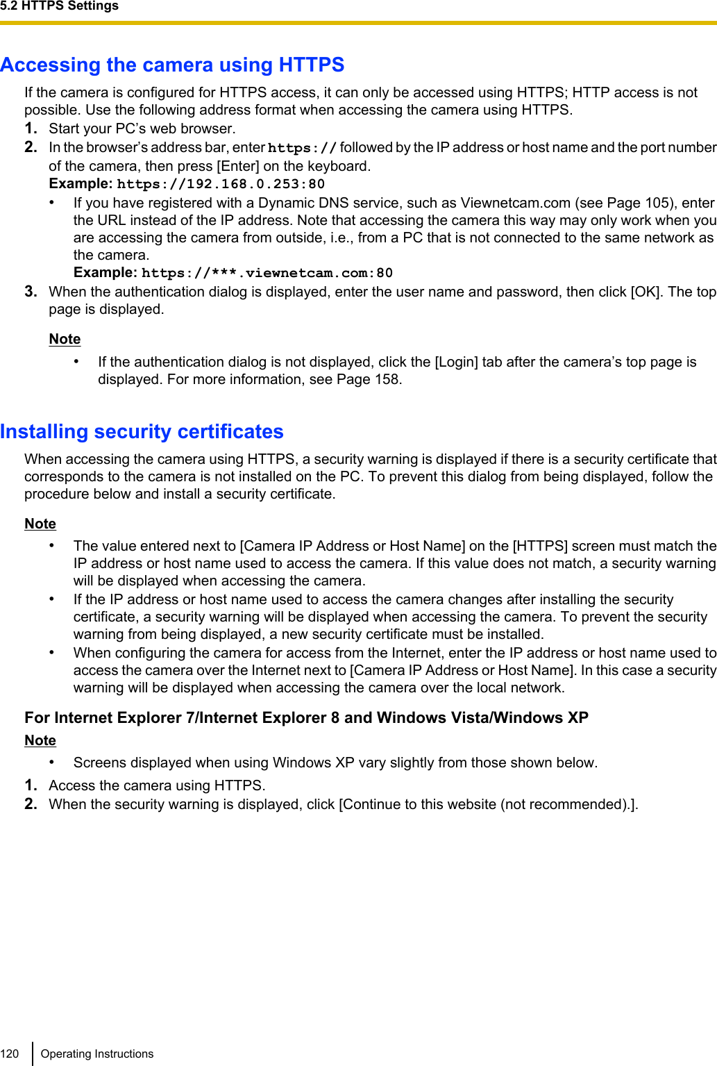 Accessing the camera using HTTPSIf the camera is configured for HTTPS access, it can only be accessed using HTTPS; HTTP access is notpossible. Use the following address format when accessing the camera using HTTPS.1. Start your PC’s web browser.2. In the browser’s address bar, enter https:// followed by the IP address or host name and the port numberof the camera, then press [Enter] on the keyboard.Example: https://192.168.0.253:80•If you have registered with a Dynamic DNS service, such as Viewnetcam.com (see Page 105), enterthe URL instead of the IP address. Note that accessing the camera this way may only work when youare accessing the camera from outside, i.e., from a PC that is not connected to the same network asthe camera.Example: https://***.viewnetcam.com:803. When the authentication dialog is displayed, enter the user name and password, then click [OK]. The toppage is displayed.Note•If the authentication dialog is not displayed, click the [Login] tab after the camera’s top page isdisplayed. For more information, see Page 158.Installing security certificatesWhen accessing the camera using HTTPS, a security warning is displayed if there is a security certificate thatcorresponds to the camera is not installed on the PC. To prevent this dialog from being displayed, follow theprocedure below and install a security certificate.Note•The value entered next to [Camera IP Address or Host Name] on the [HTTPS] screen must match theIP address or host name used to access the camera. If this value does not match, a security warningwill be displayed when accessing the camera.•If the IP address or host name used to access the camera changes after installing the securitycertificate, a security warning will be displayed when accessing the camera. To prevent the securitywarning from being displayed, a new security certificate must be installed.•When configuring the camera for access from the Internet, enter the IP address or host name used toaccess the camera over the Internet next to [Camera IP Address or Host Name]. In this case a securitywarning will be displayed when accessing the camera over the local network.For Internet Explorer 7/Internet Explorer 8 and Windows Vista/Windows XPNote•Screens displayed when using Windows XP vary slightly from those shown below.1. Access the camera using HTTPS.2. When the security warning is displayed, click [Continue to this website (not recommended).].120 Operating Instructions5.2 HTTPS Settings