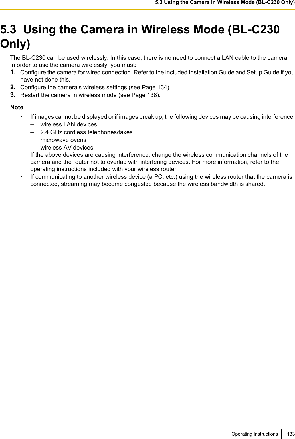 5.3  Using the Camera in Wireless Mode (BL-C230Only)The BL-C230 can be used wirelessly. In this case, there is no need to connect a LAN cable to the camera.In order to use the camera wirelessly, you must:1. Configure the camera for wired connection. Refer to the included Installation Guide and Setup Guide if youhave not done this.2. Configure the camera’s wireless settings (see Page 134).3. Restart the camera in wireless mode (see Page 138).Note•If images cannot be displayed or if images break up, the following devices may be causing interference.–wireless LAN devices–2.4 GHz cordless telephones/faxes–microwave ovens–wireless AV devicesIf the above devices are causing interference, change the wireless communication channels of thecamera and the router not to overlap with interfering devices. For more information, refer to theoperating instructions included with your wireless router.•If communicating to another wireless device (a PC, etc.) using the wireless router that the camera isconnected, streaming may become congested because the wireless bandwidth is shared.Operating Instructions 1335.3 Using the Camera in Wireless Mode (BL-C230 Only)