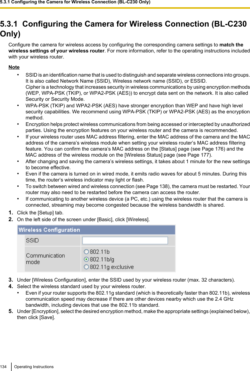 5.3.1  Configuring the Camera for Wireless Connection (BL-C230Only)Configure the camera for wireless access by configuring the corresponding camera settings to match thewireless settings of your wireless router. For more information, refer to the operating instructions includedwith your wireless router.Note•SSID is an identification name that is used to distinguish and separate wireless connections into groups.It is also called Network Name (SSID), Wireless network name (SSID), or ESSID.Cipher is a technology that increases security in wireless communications by using encryption methods(WEP, WPA-PSK (TKIP), or WPA2-PSK (AES)) to encrypt data sent on the network. It is also calledSecurity or Security Mode.•WPA-PSK (TKIP) and WPA2-PSK (AES) have stronger encryption than WEP and have high levelsecurity capabilities. We recommend using WPA-PSK (TKIP) or WPA2-PSK (AES) as the encryptionmethod.•Encryption helps protect wireless communications from being accessed or intercepted by unauthorizedparties. Using the encryption features on your wireless router and the camera is recommended.•If your wireless router uses MAC address filtering, enter the MAC address of the camera and the MACaddress of the camera’s wireless module when setting your wireless router’s MAC address filteringfeature. You can confirm the camera’s MAC address on the [Status] page (see Page 176) and theMAC address of the wireless module on the [Wireless Status] page (see Page 177).•After changing and saving the camera’s wireless settings, it takes about 1 minute for the new settingsto become effective.•Even if the camera is turned on in wired mode, it emits radio waves for about 5 minutes. During thistime, the router’s wireless indicator may light or flash.•To switch between wired and wireless connection (see Page 138), the camera must be restarted. Yourrouter may also need to be restarted before the camera can access the router.•If communicating to another wireless device (a PC, etc.) using the wireless router that the camera isconnected, streaming may become congested because the wireless bandwidth is shared.1. Click the [Setup] tab.2. On the left side of the screen under [Basic], click [Wireless].3. Under [Wireless Configuration], enter the SSID used by your wireless router (max. 32 characters).4. Select the wireless standard used by your wireless router.•Even if your router supports the 802.11g standard (which is theoretically faster than 802.11b), wirelesscommunication speed may decrease if there are other devices nearby which use the 2.4 GHzbandwidth, including devices that use the 802.11b standard.5. Under [Encryption], select the desired encryption method, make the appropriate settings (explained below),then click [Save].134 Operating Instructions5.3.1 Configuring the Camera for Wireless Connection (BL-C230 Only)