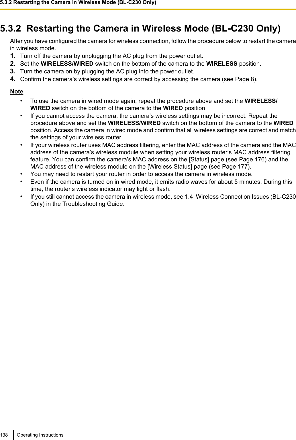 5.3.2  Restarting the Camera in Wireless Mode (BL-C230 Only)After you have configured the camera for wireless connection, follow the procedure below to restart the camerain wireless mode.1. Turn off the camera by unplugging the AC plug from the power outlet.2. Set the WIRELESS/WIRED switch on the bottom of the camera to the WIRELESS position.3. Turn the camera on by plugging the AC plug into the power outlet.4. Confirm the camera’s wireless settings are correct by accessing the camera (see Page 8).Note•To use the camera in wired mode again, repeat the procedure above and set the WIRELESS/WIRED switch on the bottom of the camera to the WIRED position.•If you cannot access the camera, the camera’s wireless settings may be incorrect. Repeat theprocedure above and set the WIRELESS/WIRED switch on the bottom of the camera to the WIREDposition. Access the camera in wired mode and confirm that all wireless settings are correct and matchthe settings of your wireless router.•If your wireless router uses MAC address filtering, enter the MAC address of the camera and the MACaddress of the camera’s wireless module when setting your wireless router’s MAC address filteringfeature. You can confirm the camera’s MAC address on the [Status] page (see Page 176) and theMAC address of the wireless module on the [Wireless Status] page (see Page 177).•You may need to restart your router in order to access the camera in wireless mode.•Even if the camera is turned on in wired mode, it emits radio waves for about 5 minutes. During thistime, the router’s wireless indicator may light or flash.•If you still cannot access the camera in wireless mode, see 1.4  Wireless Connection Issues (BL-C230Only) in the Troubleshooting Guide.138 Operating Instructions5.3.2 Restarting the Camera in Wireless Mode (BL-C230 Only)
