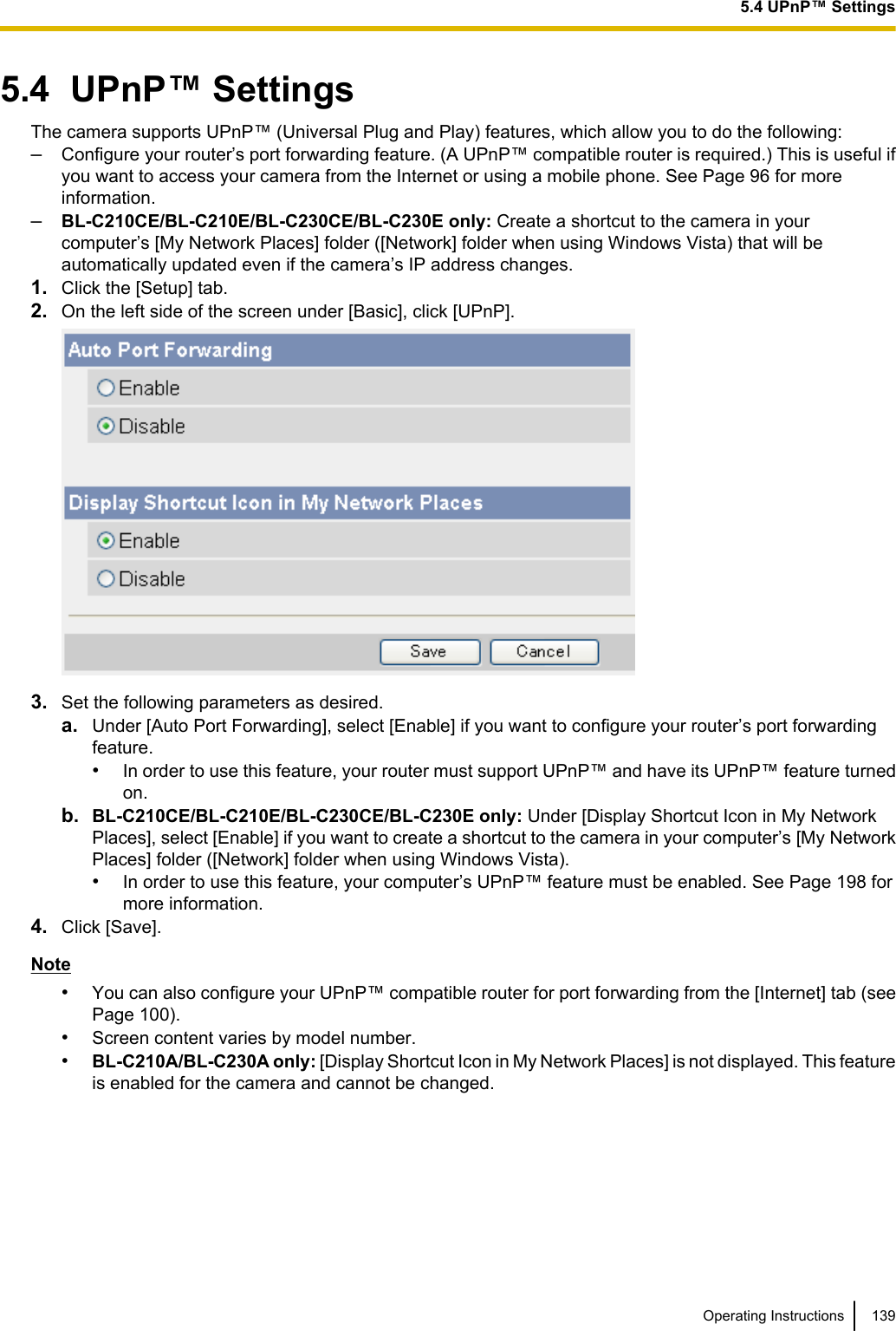 5.4  UPnP™ SettingsThe camera supports UPnP™ (Universal Plug and Play) features, which allow you to do the following:–Configure your router’s port forwarding feature. (A UPnP™ compatible router is required.) This is useful ifyou want to access your camera from the Internet or using a mobile phone. See Page 96 for moreinformation.–BL-C210CE/BL-C210E/BL-C230CE/BL-C230E only: Create a shortcut to the camera in yourcomputer’s [My Network Places] folder ([Network] folder when using Windows Vista) that will beautomatically updated even if the camera’s IP address changes.1. Click the [Setup] tab.2. On the left side of the screen under [Basic], click [UPnP].3. Set the following parameters as desired.a. Under [Auto Port Forwarding], select [Enable] if you want to configure your router’s port forwardingfeature.•In order to use this feature, your router must support UPnP™ and have its UPnP™ feature turnedon.b. BL-C210CE/BL-C210E/BL-C230CE/BL-C230E only: Under [Display Shortcut Icon in My NetworkPlaces], select [Enable] if you want to create a shortcut to the camera in your computer’s [My NetworkPlaces] folder ([Network] folder when using Windows Vista).•In order to use this feature, your computer’s UPnP™ feature must be enabled. See Page 198 formore information.4. Click [Save].Note•You can also configure your UPnP™ compatible router for port forwarding from the [Internet] tab (seePage 100).•Screen content varies by model number.•BL-C210A/BL-C230A only: [Display Shortcut Icon in My Network Places] is not displayed. This featureis enabled for the camera and cannot be changed.Operating Instructions 1395.4 UPnP™ Settings