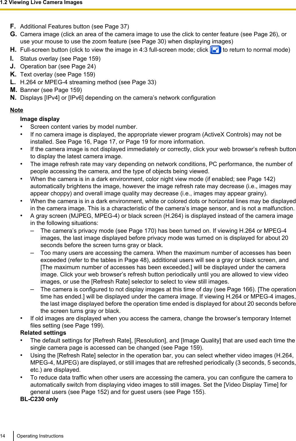 F. Additional Features button (see Page 37)G. Camera image (click an area of the camera image to use the click to center feature (see Page 26), oruse your mouse to use the zoom feature (see Page 30) when displaying images)H. Full-screen button (click to view the image in 4:3 full-screen mode; click   to return to normal mode)I. Status overlay (see Page 159)J. Operation bar (see Page 24)K. Text overlay (see Page 159)L. H.264 or MPEG-4 streaming method (see Page 33)M. Banner (see Page 159)N. Displays [IPv4] or [IPv6] depending on the camera’s network configurationNoteImage display•Screen content varies by model number.•If no camera image is displayed, the appropriate viewer program (ActiveX Controls) may not beinstalled. See Page 16, Page 17, or Page 19 for more information.•If the camera image is not displayed immediately or correctly, click your web browser’s refresh buttonto display the latest camera image.•The image refresh rate may vary depending on network conditions, PC performance, the number ofpeople accessing the camera, and the type of objects being viewed.•When the camera is in a dark environment, color night view mode (if enabled; see Page 142)automatically brightens the image, however the image refresh rate may decrease (i.e., images mayappear choppy) and overall image quality may decrease (i.e., images may appear grainy).•When the camera is in a dark environment, white or colored dots or horizontal lines may be displayedin the camera image. This is a characteristic of the camera’s image sensor, and is not a malfunction.•A gray screen (MJPEG, MPEG-4) or black screen (H.264) is displayed instead of the camera imagein the following situations:–The camera’s privacy mode (see Page 170) has been turned on. If viewing H.264 or MPEG-4images, the last image displayed before privacy mode was turned on is displayed for about 20seconds before the screen turns gray or black.–Too many users are accessing the camera. When the maximum number of accesses has beenexceeded (refer to the tables in Page 48), additional users will see a gray or black screen, and[The maximum number of accesses has been exceeded.] will be displayed under the cameraimage. Click your web browser’s refresh button periodically until you are allowed to view videoimages, or use the [Refresh Rate] selector to select to view still images.–The camera is configured to not display images at this time of day (see Page 166). [The operationtime has ended.] will be displayed under the camera image. If viewing H.264 or MPEG-4 images,the last image displayed before the operation time ended is displayed for about 20 seconds beforethe screen turns gray or black.•If old images are displayed when you access the camera, change the browser’s temporary Internetfiles setting (see Page 199).Related settings•The default settings for [Refresh Rate], [Resolution], and [Image Quality] that are used each time thesingle camera page is accessed can be changed (see Page 159).•Using the [Refresh Rate] selector in the operation bar, you can select whether video images (H.264,MPEG-4, MJPEG) are displayed, or still images that are refreshed periodically (3 seconds, 5 seconds,etc.) are displayed.•To reduce data traffic when other users are accessing the camera, you can configure the camera toautomatically switch from displaying video images to still images. Set the [Video Display Time] forgeneral users (see Page 152) and for guest users (see Page 155).BL-C230 only14 Operating Instructions1.2 Viewing Live Camera Images