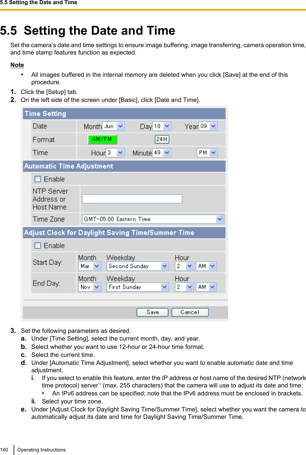 5.5  Setting the Date and TimeSet the camera’s date and time settings to ensure image buffering, image transferring, camera operation time,and time stamp features function as expected.Note•All images buffered in the internal memory are deleted when you click [Save] at the end of thisprocedure.1. Click the [Setup] tab.2. On the left side of the screen under [Basic], click [Date and Time].3. Set the following parameters as desired.a. Under [Time Setting], select the current month, day, and year.b. Select whether you want to use 12-hour or 24-hour time format.c. Select the current time.d. Under [Automatic Time Adjustment], select whether you want to enable automatic date and timeadjustment.i.If you select to enable this feature, enter the IP address or host name of the desired NTP (networktime protocol) server*1 (max. 255 characters) that the camera will use to adjust its date and time.•An IPv6 address can be specified; note that the IPv6 address must be enclosed in brackets.ii.Select your time zone.e. Under [Adjust Clock for Daylight Saving Time/Summer Time], select whether you want the camera toautomatically adjust its date and time for Daylight Saving Time/Summer Time.140 Operating Instructions5.5 Setting the Date and Time