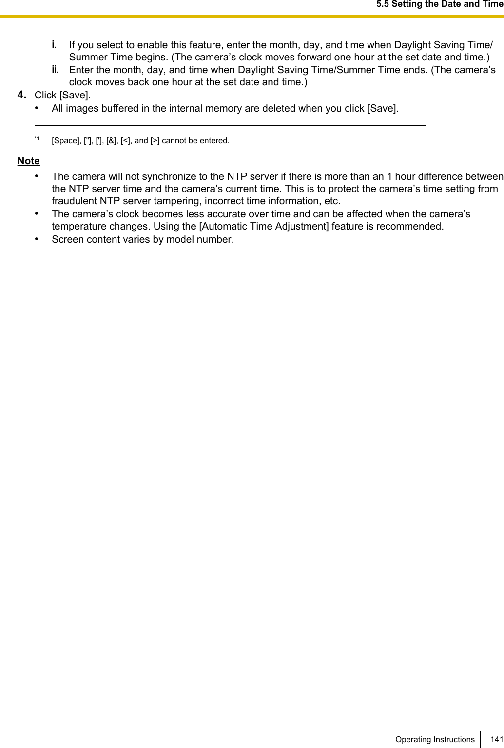 i.If you select to enable this feature, enter the month, day, and time when Daylight Saving Time/Summer Time begins. (The camera’s clock moves forward one hour at the set date and time.)ii.Enter the month, day, and time when Daylight Saving Time/Summer Time ends. (The camera’sclock moves back one hour at the set date and time.)4. Click [Save].•All images buffered in the internal memory are deleted when you click [Save].*1 [Space], [&quot;], [&apos;], [&amp;], [&lt;], and [&gt;] cannot be entered.Note•The camera will not synchronize to the NTP server if there is more than an 1 hour difference betweenthe NTP server time and the camera’s current time. This is to protect the camera’s time setting fromfraudulent NTP server tampering, incorrect time information, etc.•The camera’s clock becomes less accurate over time and can be affected when the camera’stemperature changes. Using the [Automatic Time Adjustment] feature is recommended.•Screen content varies by model number.Operating Instructions 1415.5 Setting the Date and Time