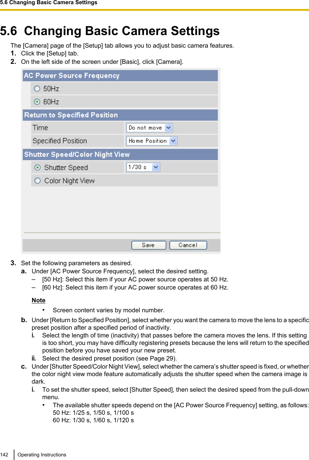 5.6  Changing Basic Camera SettingsThe [Camera] page of the [Setup] tab allows you to adjust basic camera features.1. Click the [Setup] tab.2. On the left side of the screen under [Basic], click [Camera].3. Set the following parameters as desired.a. Under [AC Power Source Frequency], select the desired setting.–[50 Hz]: Select this item if your AC power source operates at 50 Hz.–[60 Hz]: Select this item if your AC power source operates at 60 Hz.Note•Screen content varies by model number.b. Under [Return to Specified Position], select whether you want the camera to move the lens to a specificpreset position after a specified period of inactivity.i.Select the length of time (inactivity) that passes before the camera moves the lens. If this settingis too short, you may have difficulty registering presets because the lens will return to the specifiedposition before you have saved your new preset.ii.Select the desired preset position (see Page 29).c. Under [Shutter Speed/Color Night View], select whether the camera’s shutter speed is fixed, or whetherthe color night view mode feature automatically adjusts the shutter speed when the camera image isdark.i.To set the shutter speed, select [Shutter Speed], then select the desired speed from the pull-downmenu.•The available shutter speeds depend on the [AC Power Source Frequency] setting, as follows:50 Hz: 1/25 s, 1/50 s, 1/100 s60 Hz: 1/30 s, 1/60 s, 1/120 s142 Operating Instructions5.6 Changing Basic Camera Settings